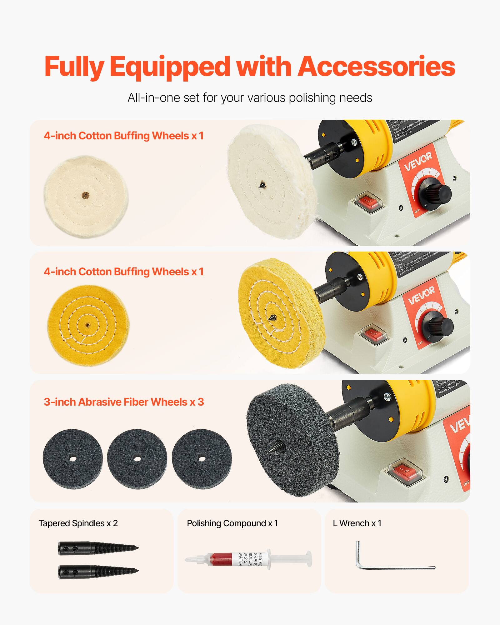 Fully Equipped with Accessories  
All-in-one set for your various polishing needs

4-inch Cotton Buffing Wheels x 1  
VEVOR

4-inch Cotton Buffing Wheels x 1  
VEVOR

3-inch Abrasive Fiber Wheels x 3  
VEL

Tapered Spindles x 2

Polishing Compound x 1

L Wrench x 1