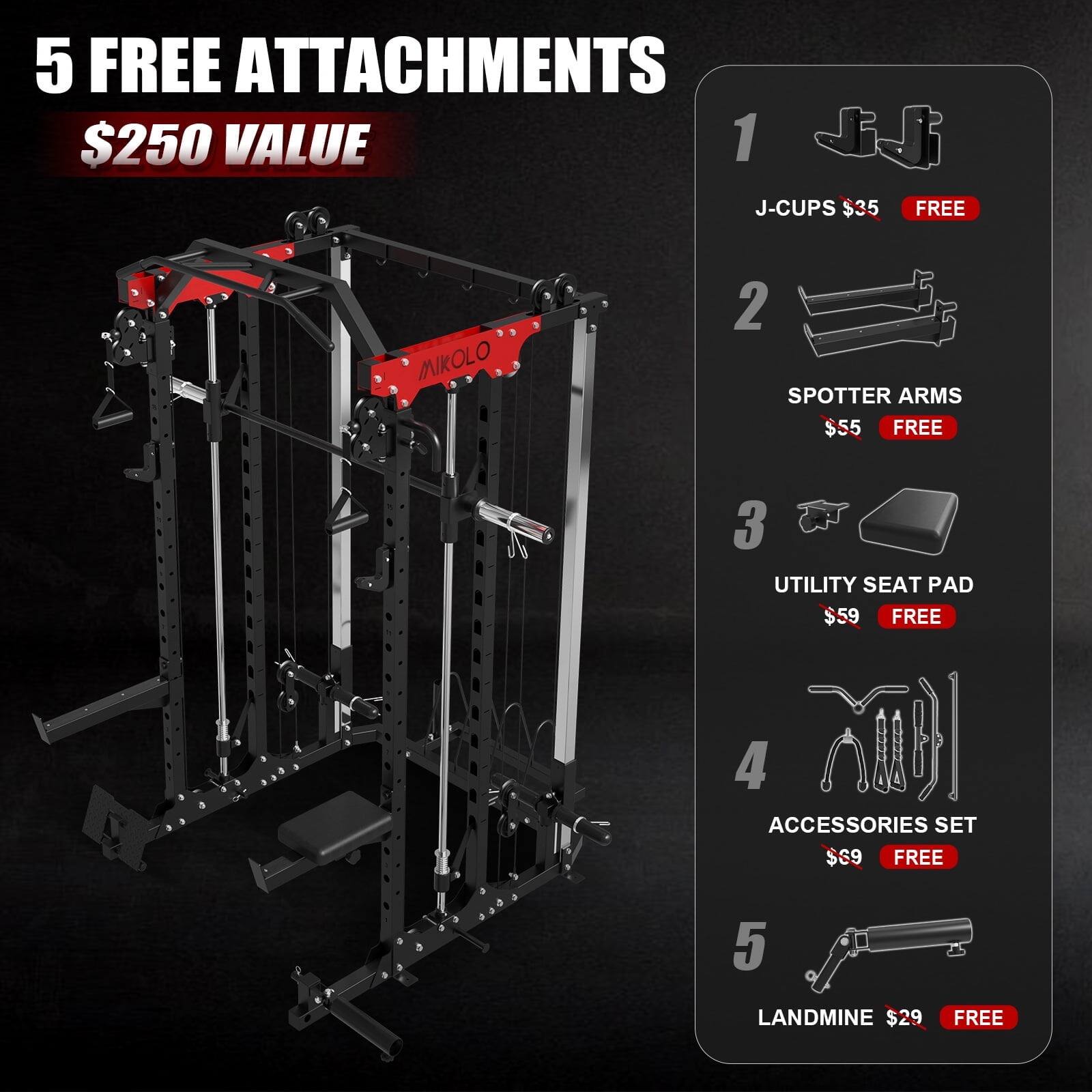 5 FREE ATTACHMENTS $250 VALUE
1. J-CUPS $35 FREE
2. SPOTTER ARMS $55 FREE
3. UTILITY SEAT PAD $59 FREE
4. ACCESSORIES SET $69 FREE
5. LANDMINE $29 FREE