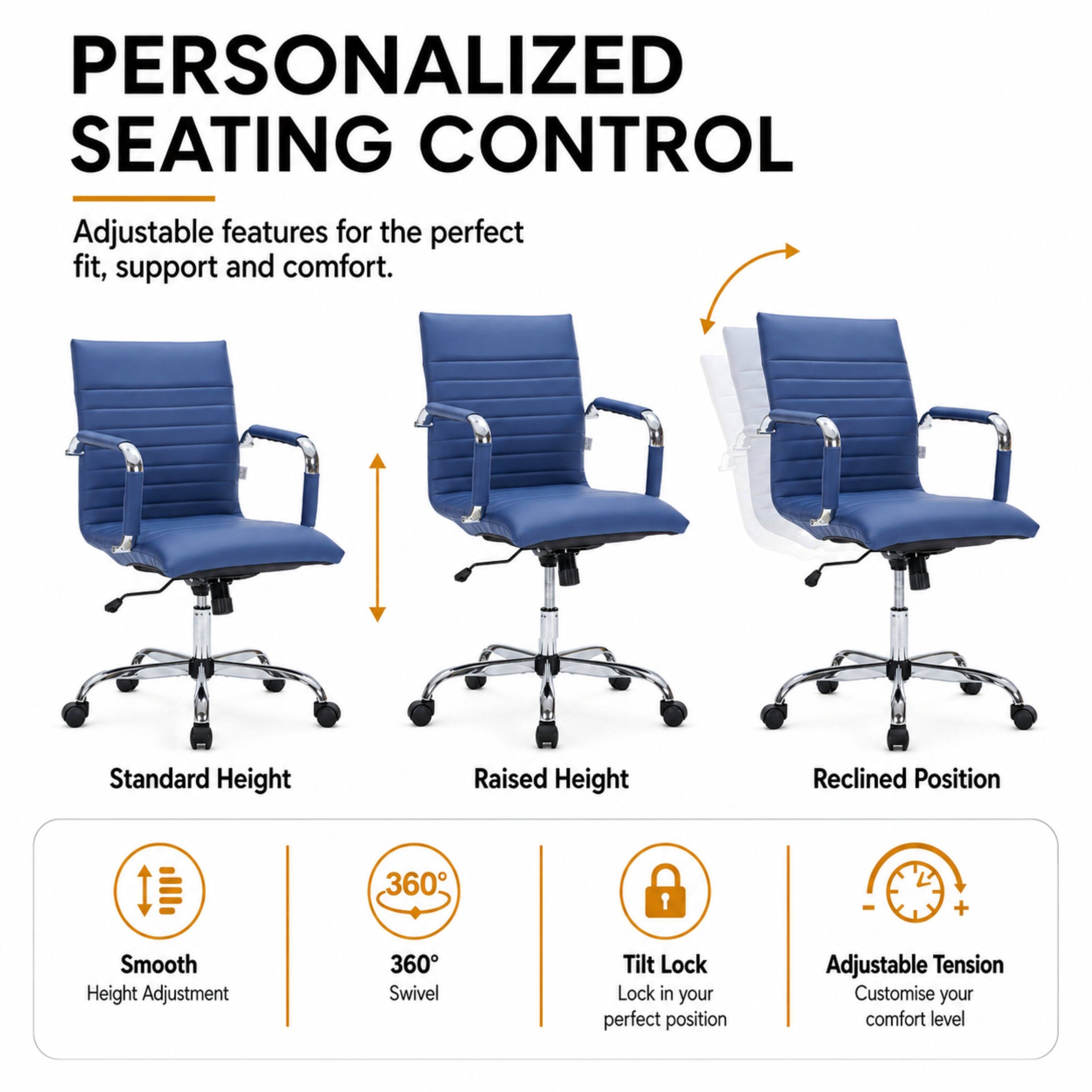 PERSONALIZED SEATING CONTROL  
Adjustable features for the perfect fit, support and comfort.

- Standard Height
- Raised Height
- Reclined Position

Smooth Height Adjustment  
360° Swivel  
Tilt Lock - Lock in your perfect position  
Adjustable Tension - Customise your comfort level
