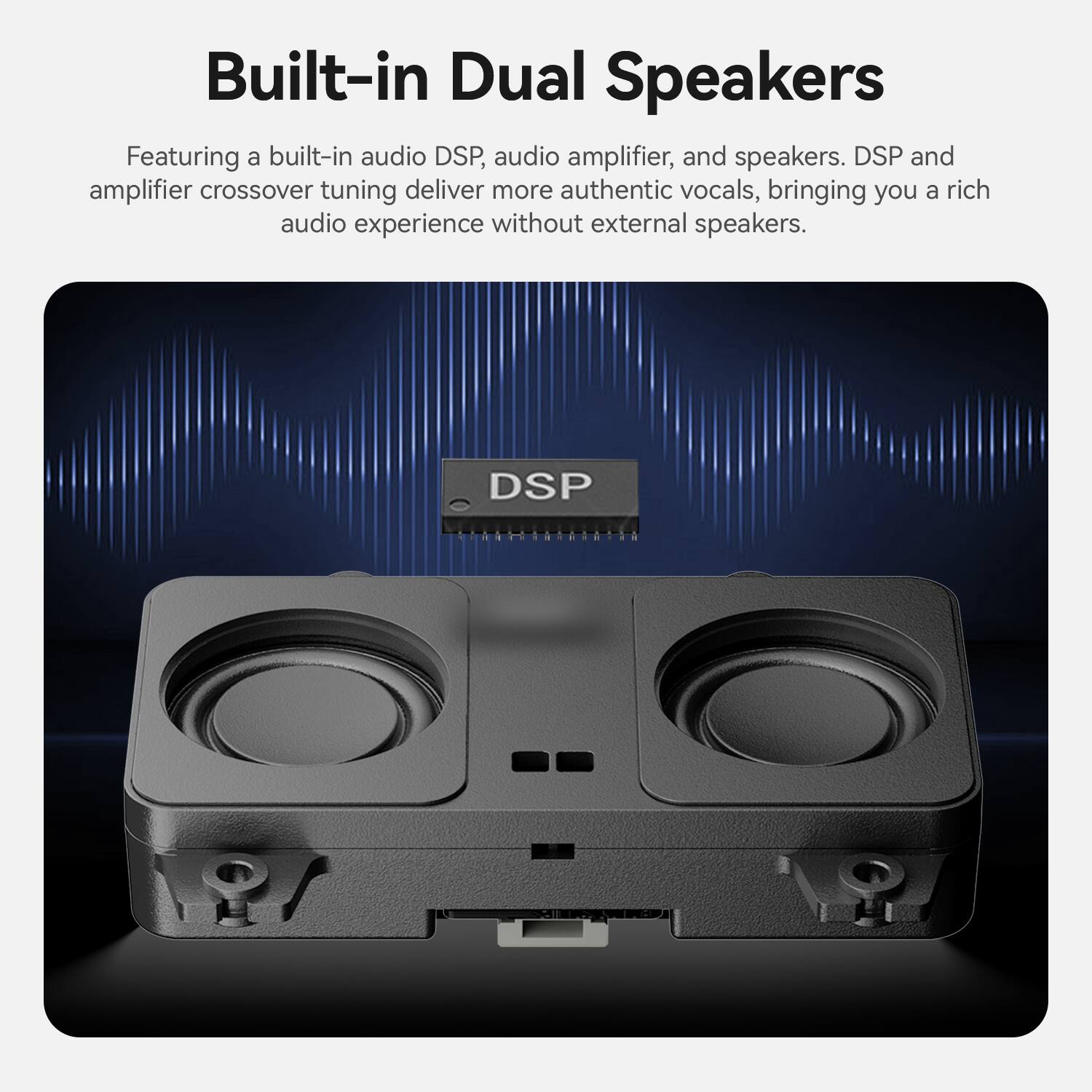 Built-in Dual Speakers

Featuring a built-in audio DSP, audio amplifier, and speakers. DSP and amplifier crossover tuning deliver more authentic vocals, bringing you a rich audio experience without external speakers.