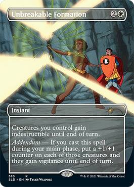 Unbreakable Formation  
2  
Instant  
Creatures you control gain indestructible until end of turn.  
Addendum — If you cast this spell during your main phase, put a +1/+1 counter on each of those creatures and they gain vigilance until end of turn.  
310  
SLD • EN  
Tyler Walpole  
© 2021 Wizards of the Coast