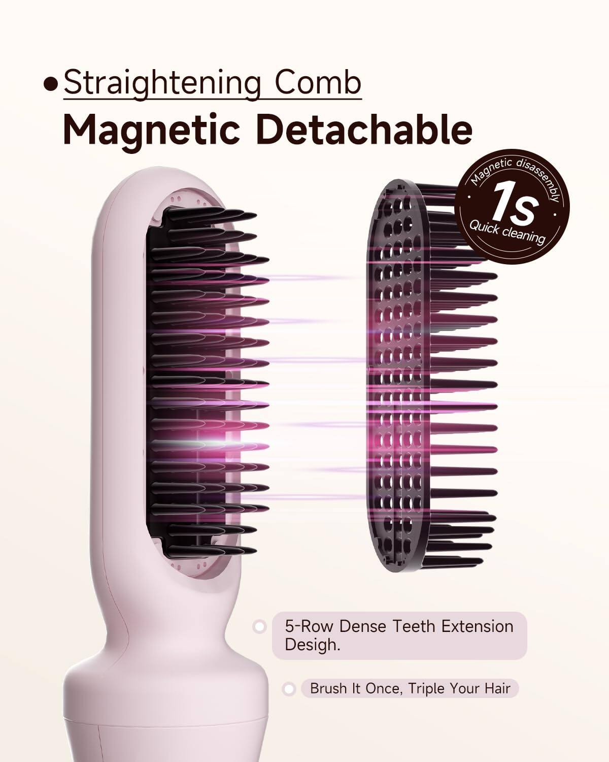 - Straightening Comb
- Magnetic Detachable
- Magnetic disassembly
- 1s Quick cleaning
- 5-Row Dense Teeth Extension Design
- Brush It Once, Triple Your Hair