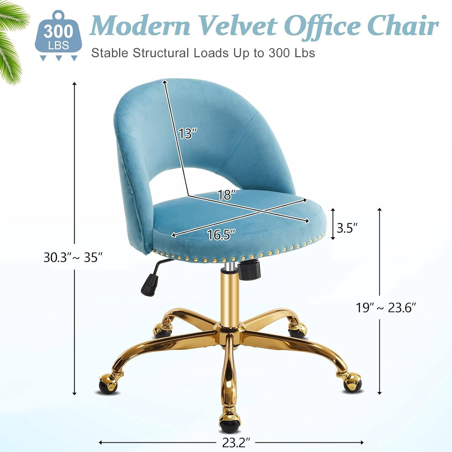 300 Modern Velvet Office Chair  
Stable Structural Loads Up to 300 Lbs  
13" 18" 16.5" 3.5" 30.3"~35" 19" 19"~23.6" 23.2"