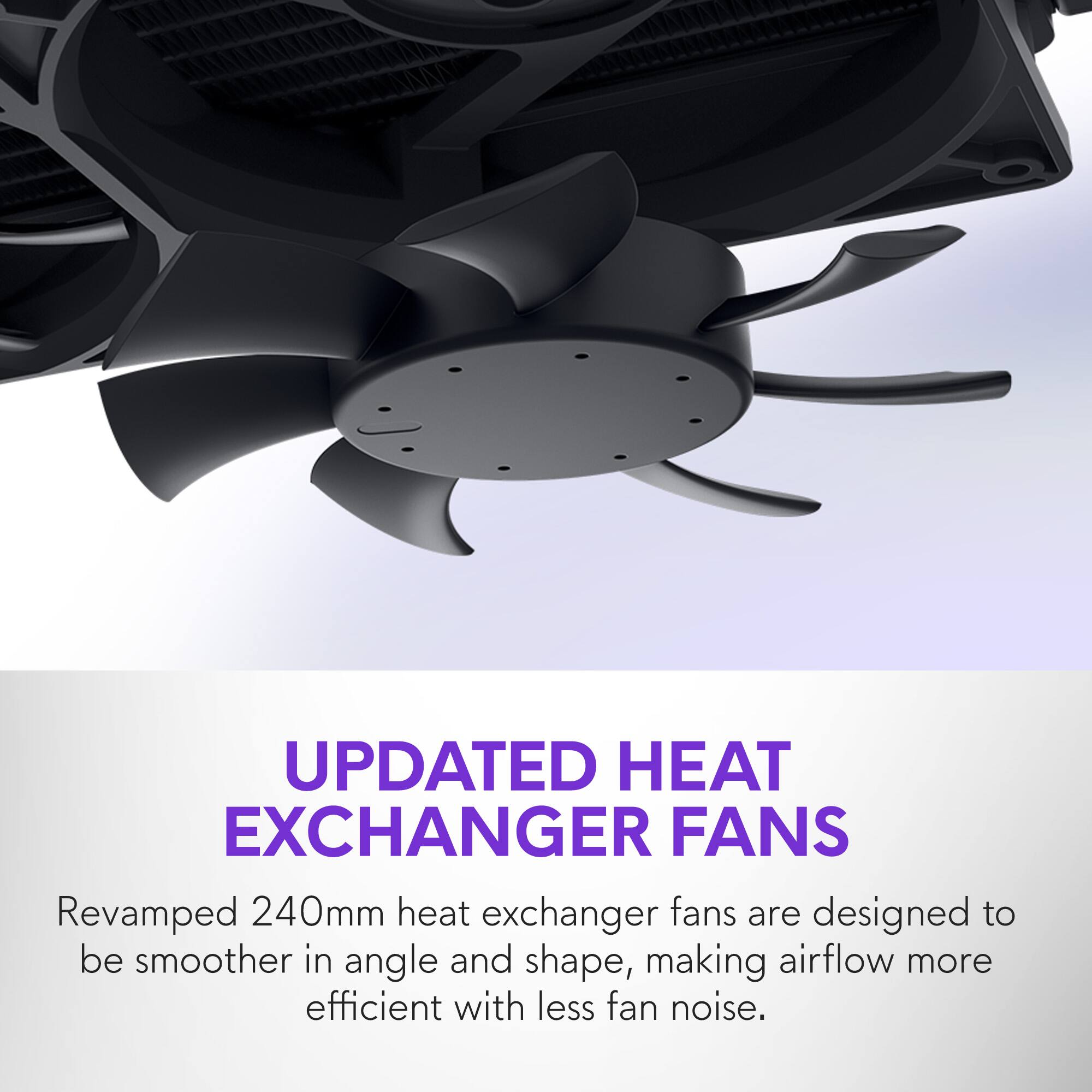 UPDATED HEAT EXCHANGER FANS

Revamped 240mm heat exchanger fans are designed to be smoother in angle and shape, making airflow more efficient with less fan noise.