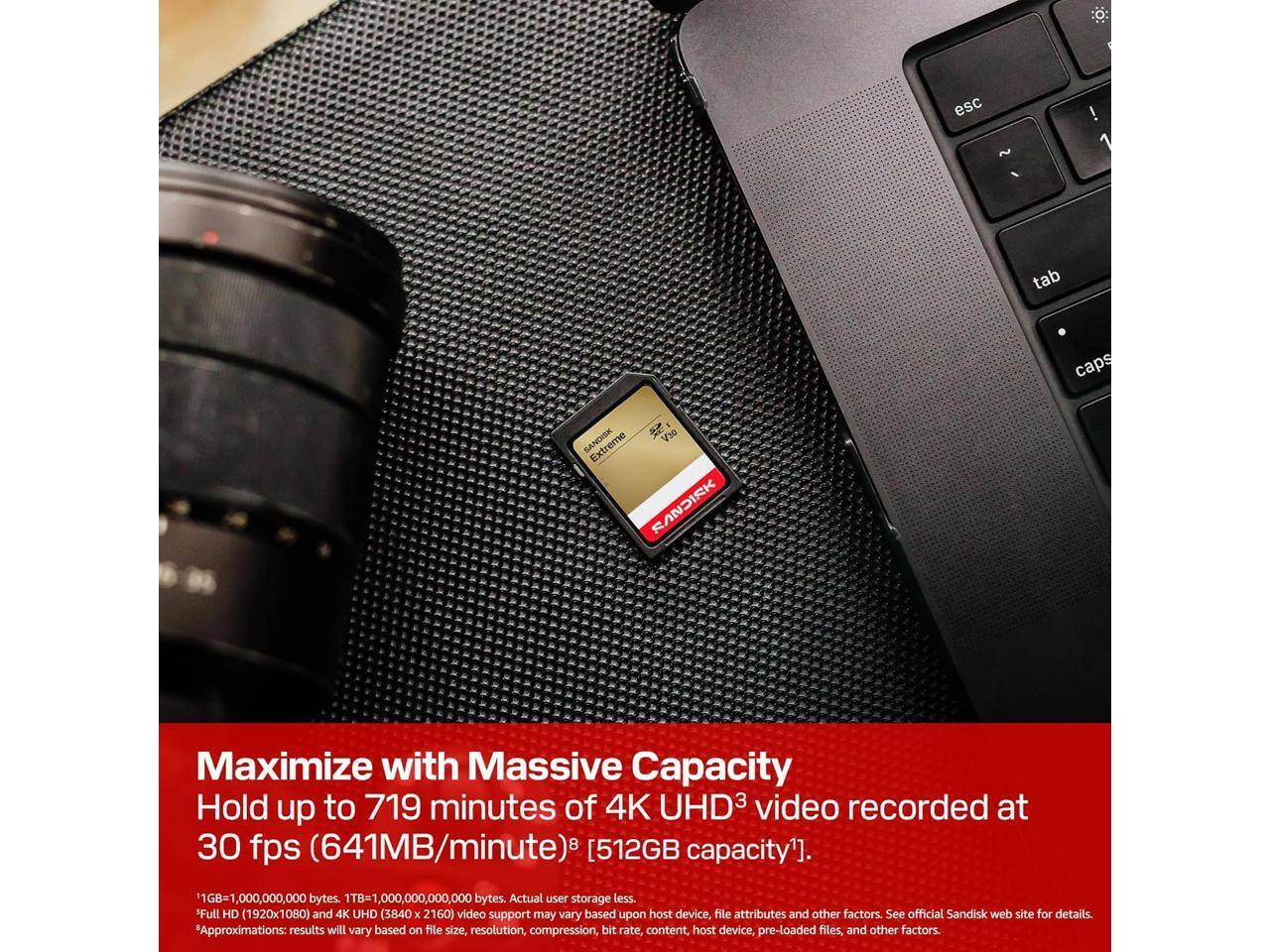 esc  
tab  
caps  

V30 Extreme SANDISK  
Maximize with Massive Capacity  
Hold up to 719 minutes of 4K UHD3 video recorded at 30 fps (641MB/minute) [512GB capacity].  

1GB=1,000,000,000 bytes. 1TB=1,000,000,000,000 bytes. Actual user storage less.  
Full HD (1920x1080) and 4K UHD (3840 x 2160) video support may vary based upon host device, file attributes and other factors. See official Sandisk web site for details.  
Approximations: results will vary based on file size, resolution, compression, bit rate, content, host device, pre-loaded files, and other factors.