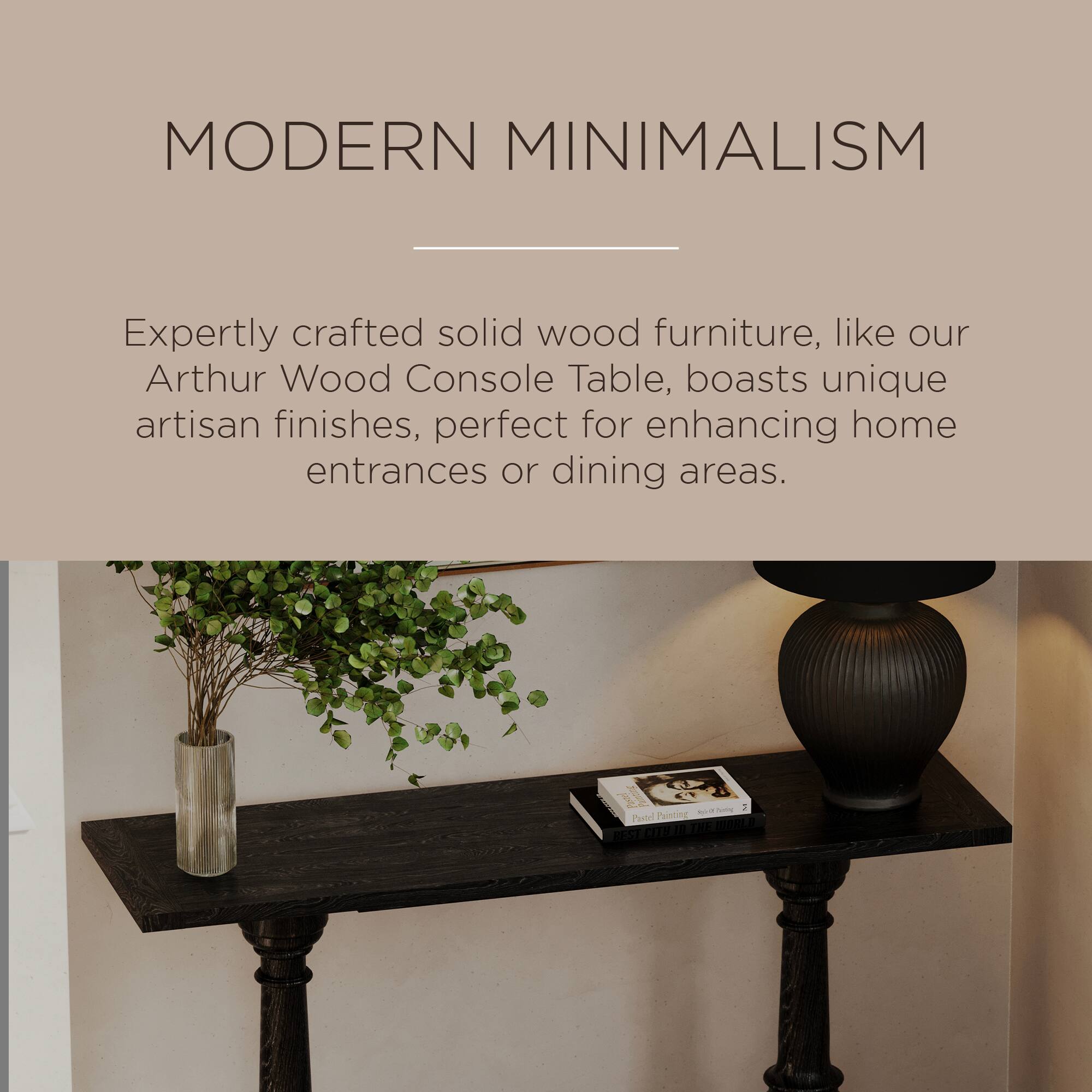 MODERN MINIMALISM

Expertly crafted solid wood furniture, like our Arthur Wood Console Table, boasts unique artisan finishes, perfect for enhancing home entrances or dining areas.