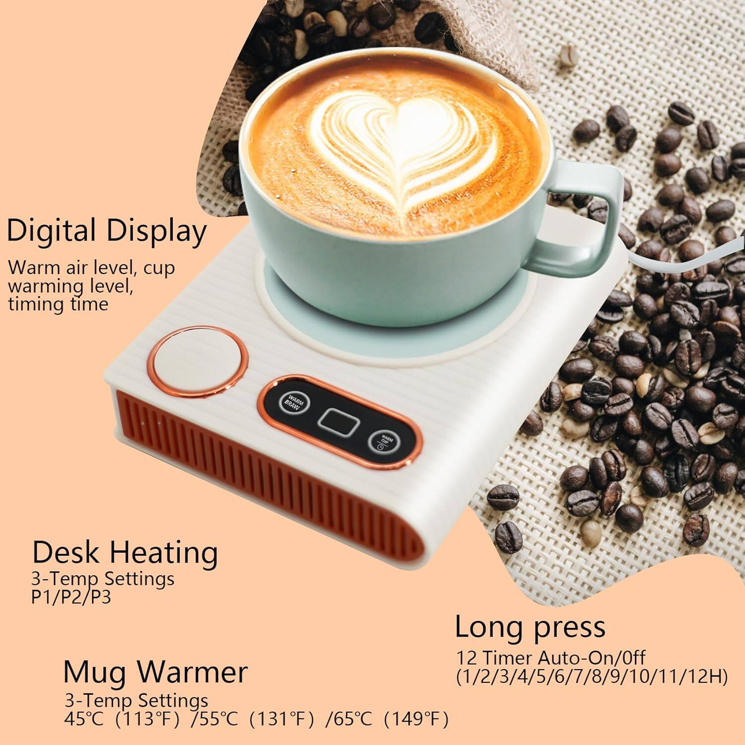 Digital Display  
Warm air level, cup warming level, timing time  

Desk Heating  
3-Temp Settings  
P1/P2/P3  

Mug Warmer  
3-Temp Settings  
45°C (113°F) / 75°C (131°F) / 65°C (149°F)  

Long press  
12 Timer Auto-On/Off  
(1/2/3/4/5/6/7/8/9/10/11/12H)