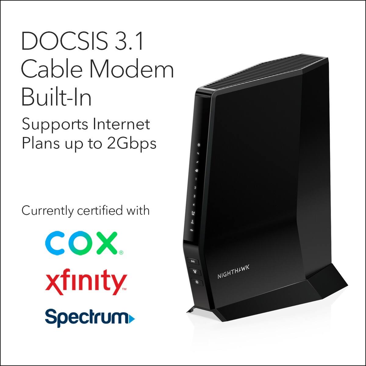 DOCSIS 3.1 Cable Modem Built-In Supports Internet Plans up to 2Gbps - 1 Currently certified with CO. xfinity, Spectrum, Cox, Comcast, Time Warner, Bright House, and Charter.