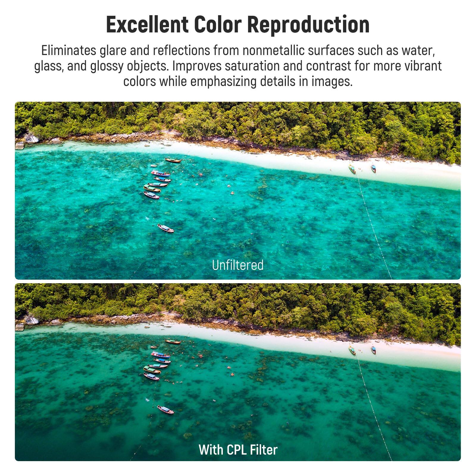 Excellent Color Reproduction

Eliminates glare and reflections from nonmetallic surfaces such as water, glass, and glossy objects. Improves saturation and contrast for more vibrant colors while emphasizing details in images.

Unfiltered

With CPL Filter