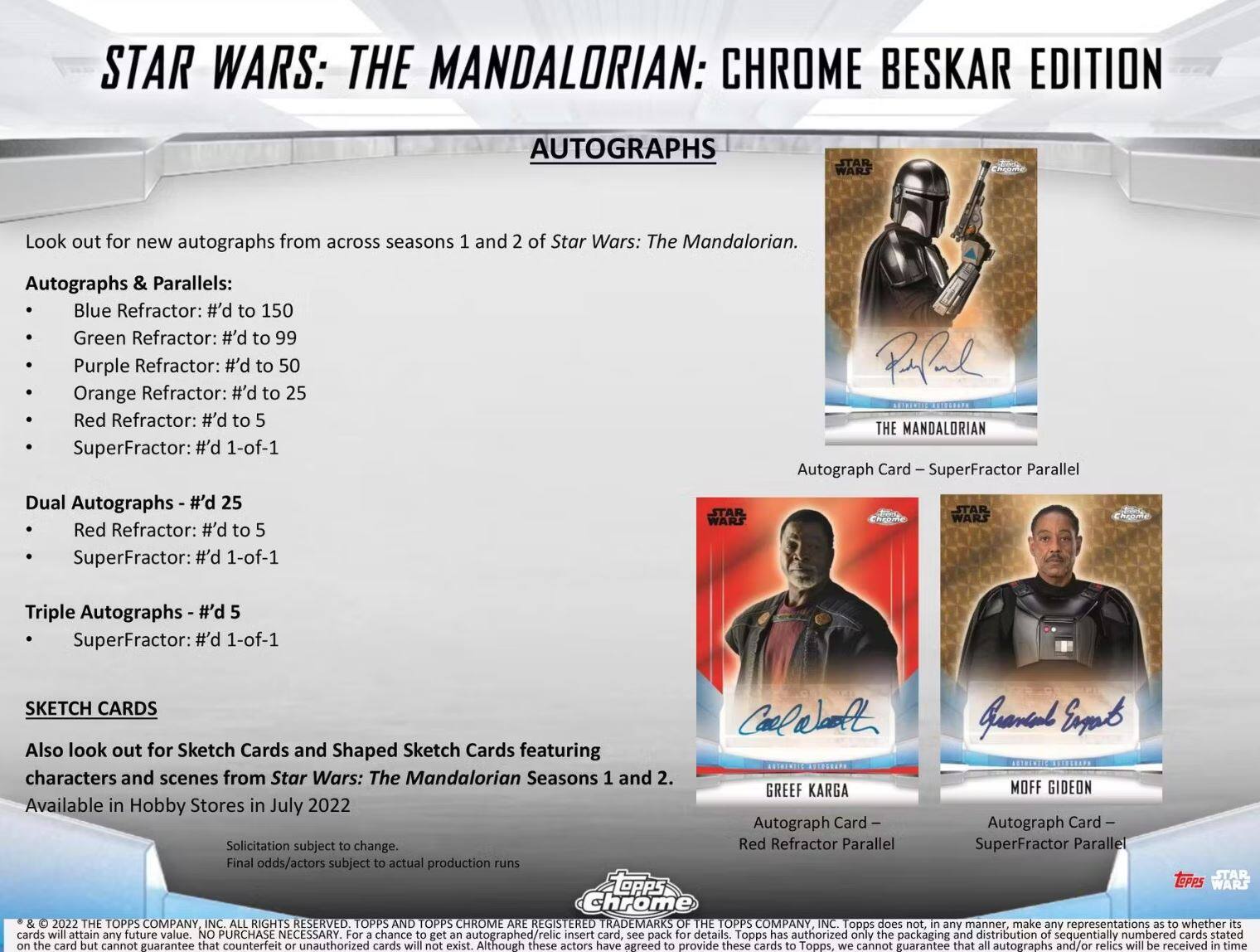 STAR WARS: THE MANDALORIAN: CHROME BESKAR EDITION AUTOGRAPHS

Look out for new autographs from across seasons 1 and 2 of Star Wars: The Mandalorian.

**Autographs & Parallels:**
- Blue Refractor: #’d to 150
- Green Refractor: #’d to 99
- Purple Refractor: #’d to 50
- Orange Refractor: #’d to 25
- Red Refractor: #’d to 5
- SuperFractor: #’d 1-of-1

**Dual Autographs:**
- #’d 25
- Red Refractor: #’d to 5
- SuperFractor: #’d 1-of-1

**Triple Autographs:**
- #’d 5
- SuperFractor: #’d 1-of-1

**SKETCH CARDS**
Also look out for Sketch Cards and Shaped Sketch Cards featuring characters and scenes from Star Wars: The Mandalorian Seasons 1 and 2.

Available in Hobby Stores in July 2022

Autograph