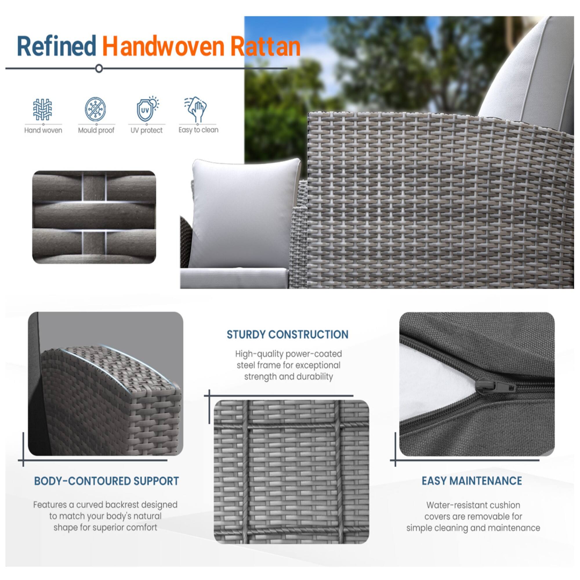 Refined Handwoven Rattan

- Hand woven
- Mould proof
- UV protect
- Easy to clean

STURDY CONSTRUCTION
High-quality power-coated steel frame for exceptional strength and durability

BODY-CONTOURED SUPPORT
Features a curved backrest designed to match your body's natural shape for superior comfort

EASY MAINTENANCE
Water-resistant cushion covers are removable for simple cleaning and maintenance
