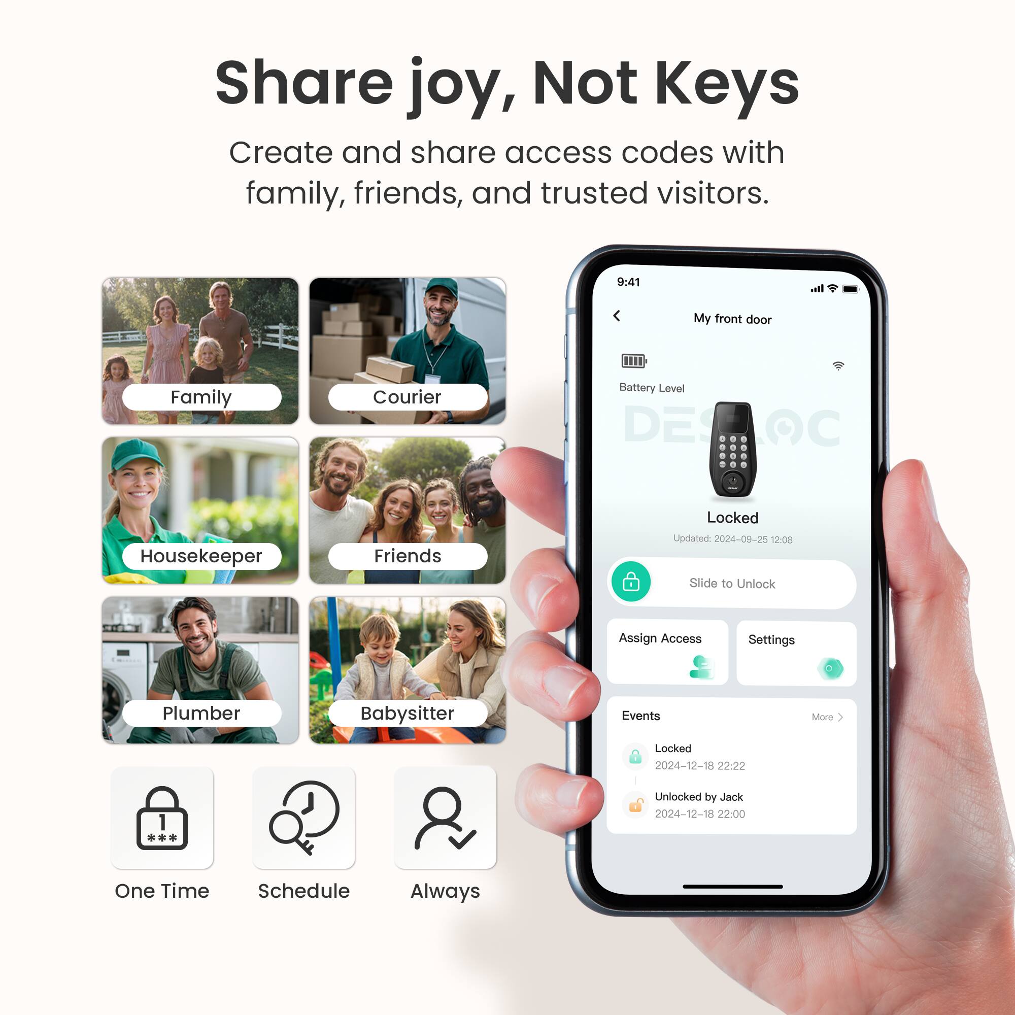 Share joy, Not Keys

Create and share access codes with family, friends, and trusted visitors.

- Family
- Courier
- Housekeeper
- Friends
- Plumber
- Babysitter

One Time Schedule Always

My front door

Battery Level

Locked

Updated 2024-09-25 12:08

Slide to Unlock

Assign Access Settings

Events

Locked
2024-12-18 22:22

Unlocked by Jack
2024-12-18 22:00