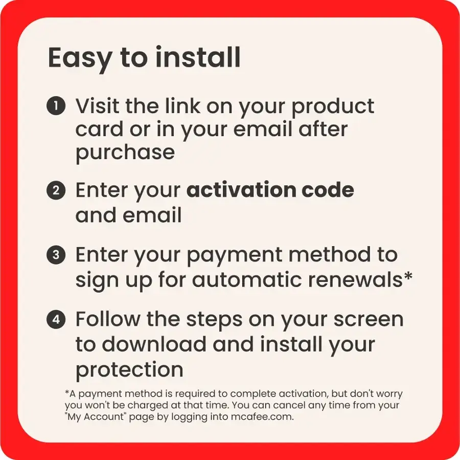 Easy to Install:

1. Visit the link on your product card or in your email after purchase.
2. Enter your activation code and email.
3. Enter your payment method to sign up for automatic renewals.
4. Follow the steps on your screen to download and install your protection.

*A payment method is required to complete activation, but don't worry you won't be charged at that time. You can cancel any time from your "My Account" page by logging into mcafee.com.