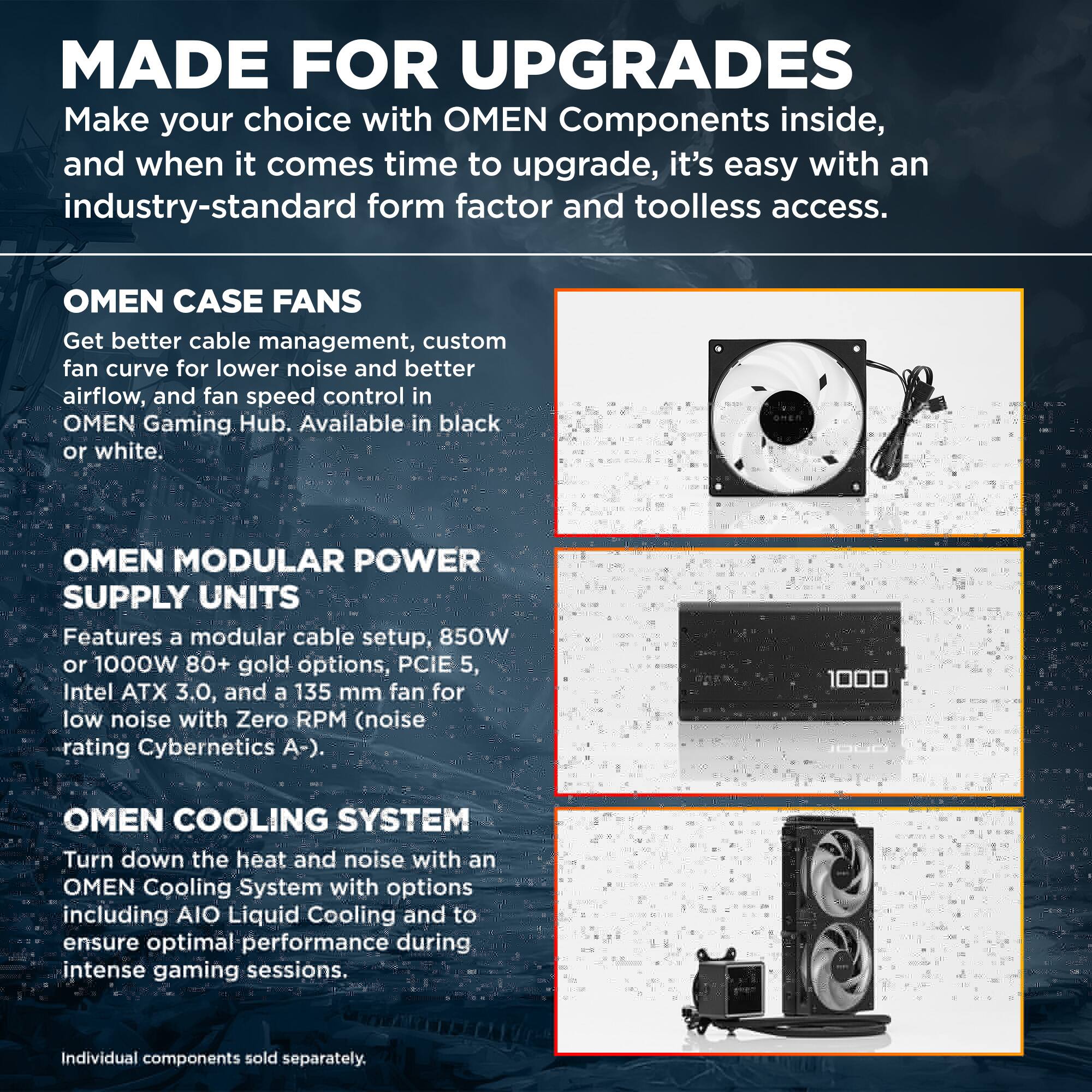 MADE FOR UPGRADES  
Make your choice with OMEN Components inside, and when it comes time to upgrade, it's easy with an industry-standard form factor and toolless access.

OMEN CASE FANS  
Get better cable management, custom fan curve for lower noise and better airflow, and fan speed control in OMEN Gaming Hub. Available in black or white.

OMEN MODULAR POWER SUPPLY UNITS  
Features a modular cable setup, 850W or 1000W 80+ gold options, PCIe 5, Intel ATX 3.0, and a 135 mm fan for low noise with Zero RPM (noise rating Cybernetics A-).

OMEN COOLING SYSTEM  
Turn down the heat and noise with an OMEN Cooling System with options including AIO Liquid Cooling and to ensure optimal performance during intense gaming sessions.  
Individual components sold separately.