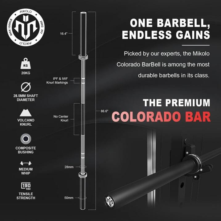 MIKOLO SOOLB 20KG MAX
7FT 16.4"
20KG
IPF & IWF Knurl Markings
ONE BARBELL, ENDLESS GAINS
Picked by our experts, the Mikolo Colorado BarBell is among the most durable barbells in its class.
28.5MM SHAFT DIAMETER
VOLCANO KNURL
No Center Knurl
THE PREMIUM
86.6" COLORADO BAR
COMPOSITE BUSHING
MEDIUM WHIP
28mm
190 KSI TENSILE STRENGTH
50mm