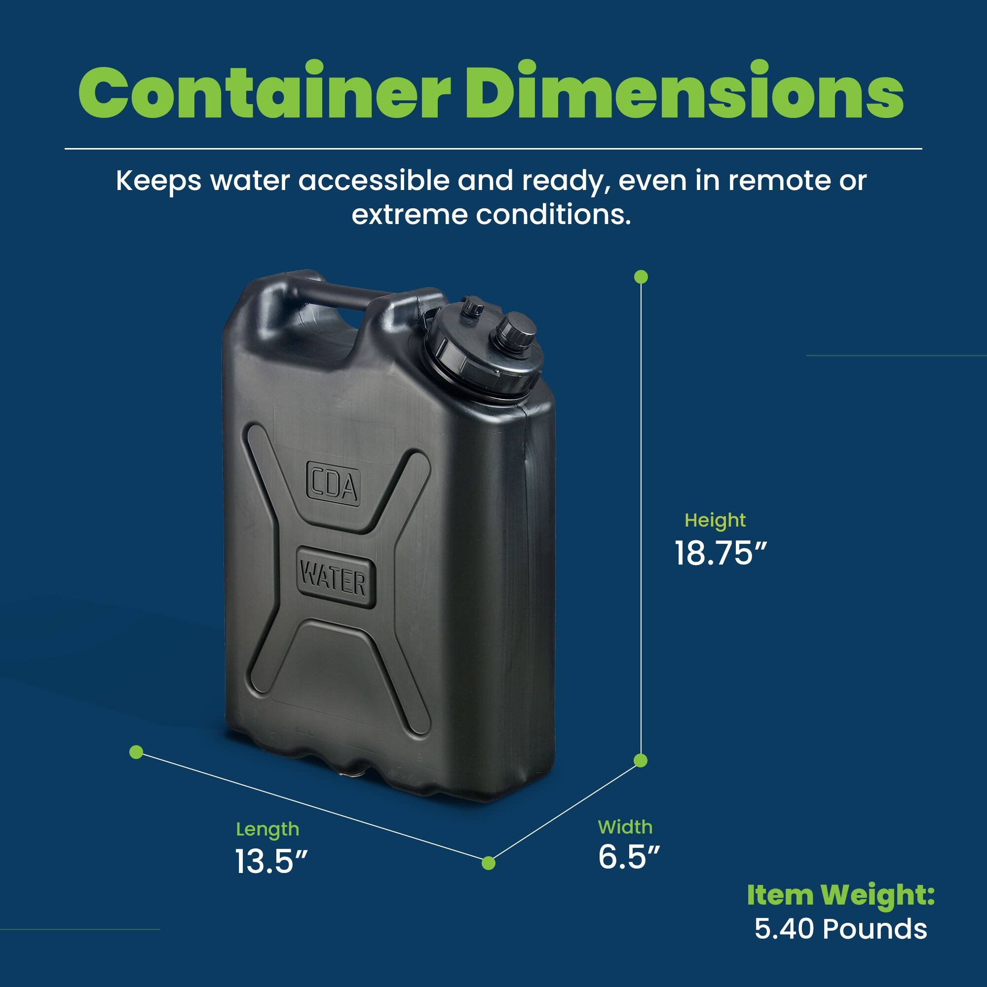 Container Dimensions  
Keeps water accessible and ready, even in remote or extreme conditions.  

Height: 18.75"  
Length: 13.5"  
Width: 6.5"  
Item Weight: 5.40 Pounds