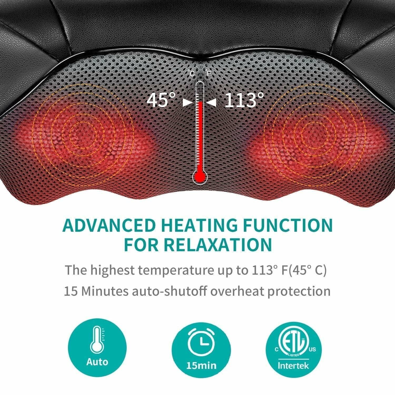 ADVANCED HEATING FUNCTION FOR RELAXATION

The highest temperature up to 113°F (45°C)

15 Minutes auto-shutoff overheat protection

Auto

15min

ETL US LISTED Intertek