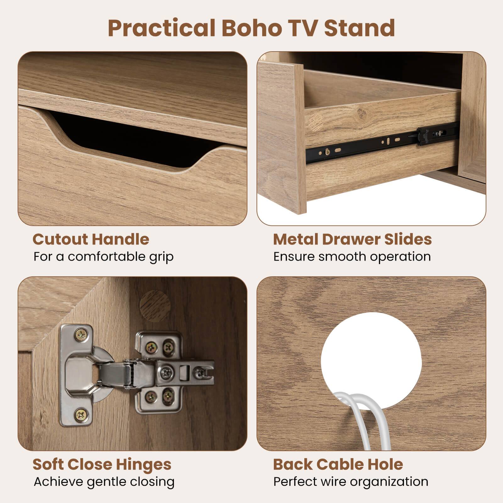 Practical Boho TV Stand

- Cutout Handle
  - For a comfortable grip

- Metal Drawer Slides
  - Ensure smooth operation

- Soft Close Hinges
  - Achieve gentle closing

- Back Cable Hole
  - Perfect wire organization