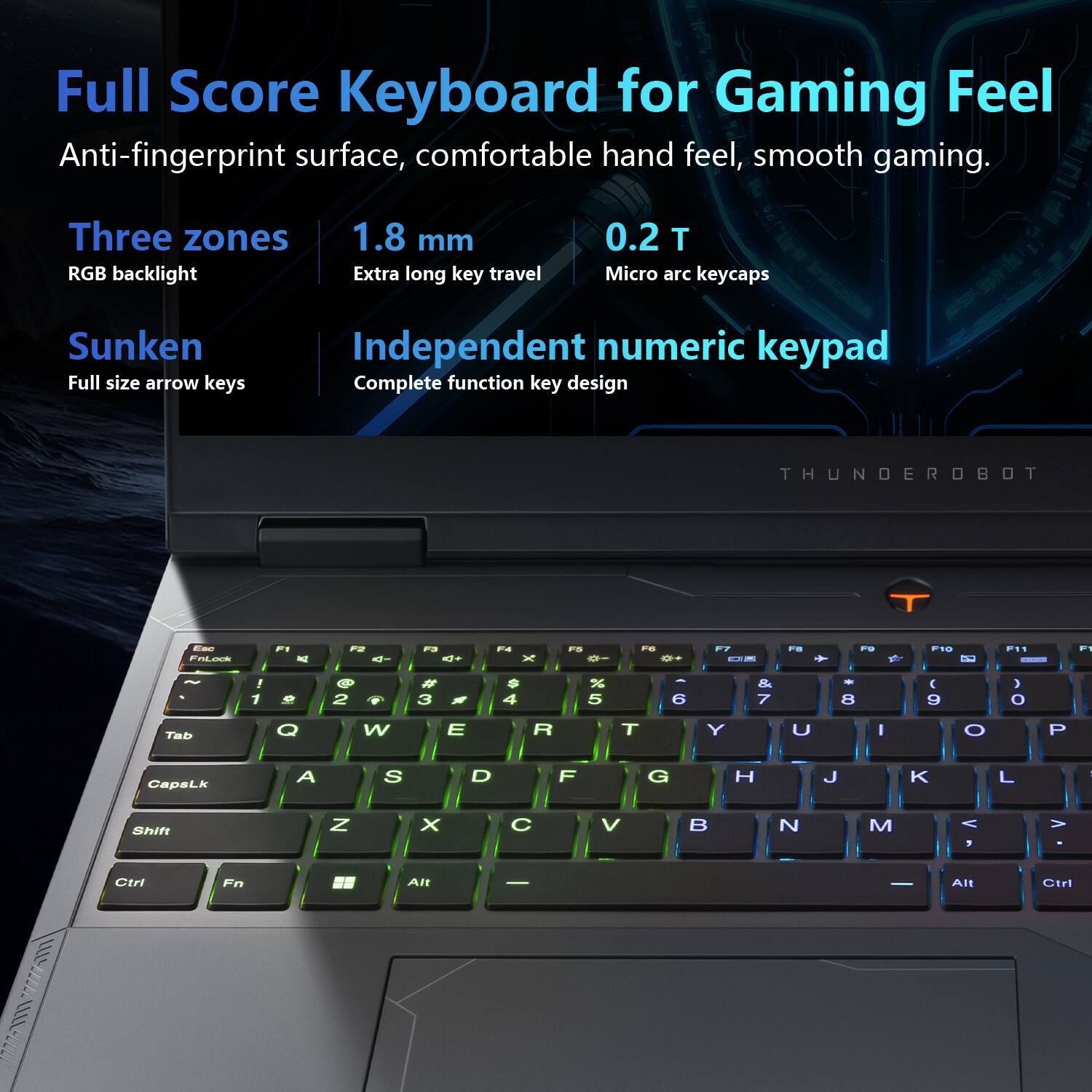 Full Score Keyboard for Gaming Feel  
Anti-fingerprint surface, comfortable hand feel, smooth gaming.  

Three zones RGB backlight  
1.8 mm Extra long key travel  
0.2 T Micro arc keycaps  
Sunken Full size arrow keys  
Independent numeric keypad Complete function key design  

THUNDEROBOT  

Esc FnLock  
F2 4-  
F3 4+  
F4  
F5  
F6 **  
F8  
F9  
F10  
F  
~  
1  
2  
3  
$ 4  
5  
6  
& 7  
8  
9  
) 0  
Tab  
Q  
W  
E  
R  
T  
Y  
U  
I  
O  
P  
CapsLk  
A  
S  
D  
F  
G  
H  
J  
K  
L  
Shift  
Z  
X  
C  
V  
B  
N  
M  
< ,  
>  
Ctrl  
Fn  
Alt  
-  
Alt  
Ctrl