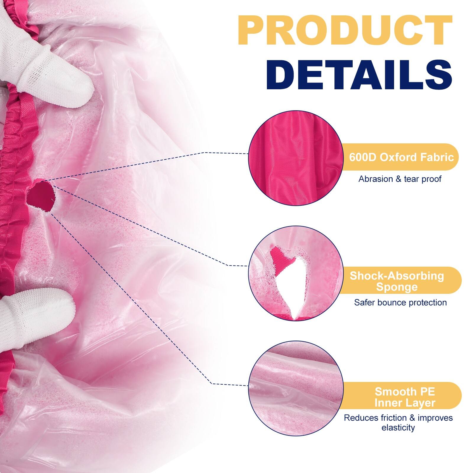 PRODUCT DETAILS

- 600D Oxford Fabric
  - Abrasion & tear proof

- Shock-Absorbing Sponge
  - Safer bounce protection

- Smooth PE Inner Layer
  - Reduces friction & improves elasticity