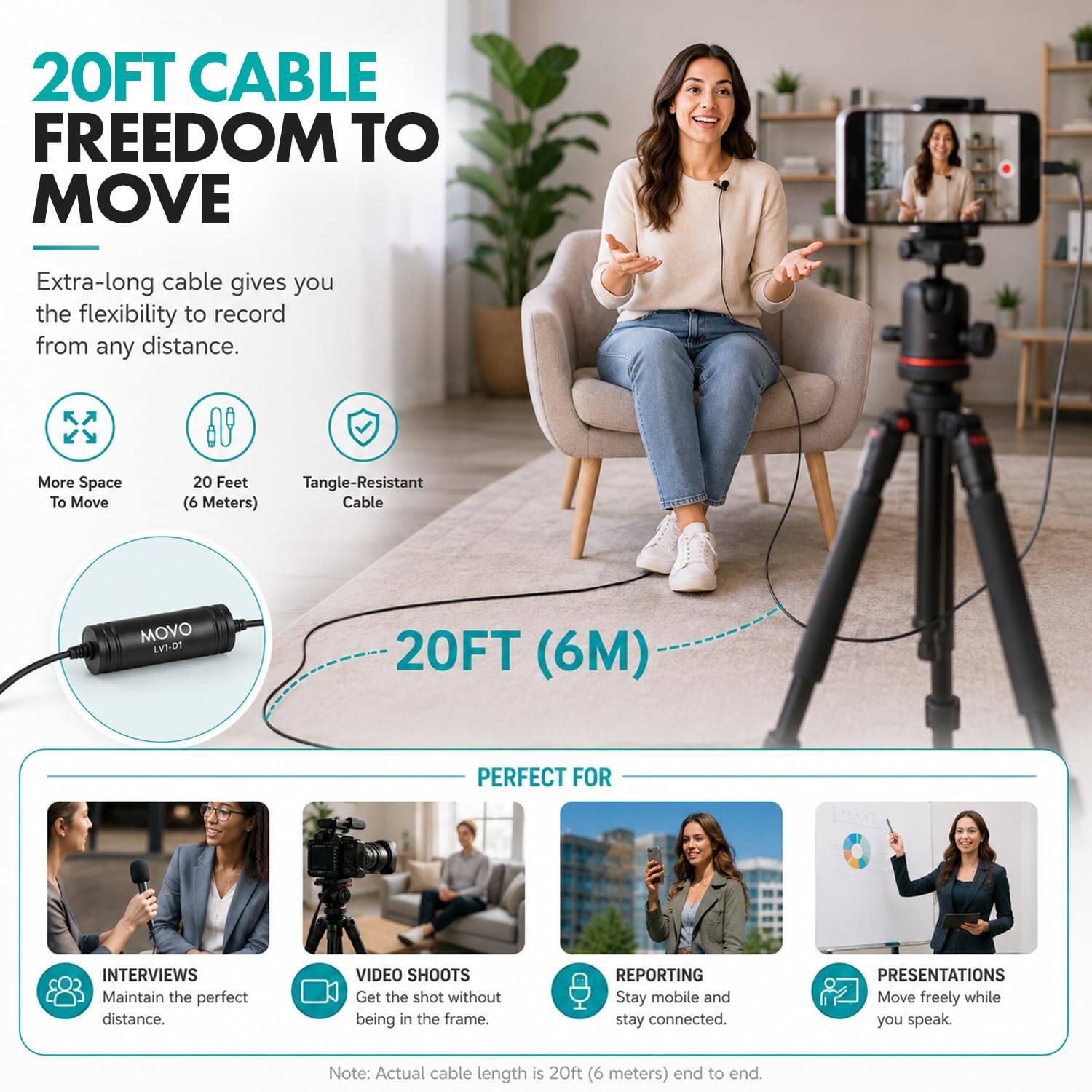 20FT CABLE FREEDOM TO MOVE

Extra-long cable gives you the flexibility to record from any distance.

More Space To Move
20 Feet Tangle-Resistant (6 Meters) Cable

MOVO LVI-D1
20FT (6M)

PERFECT FOR
INTERVIEWS Maintain the perfect distance.
VIDEO SHOOTS Get the shot without being in the frame.
REPORTING Stay mobile and stay connected.
PRESENTATIONS Move freely while you speak.

Note: Actual cable length is 20ft (6 meters) end to end.