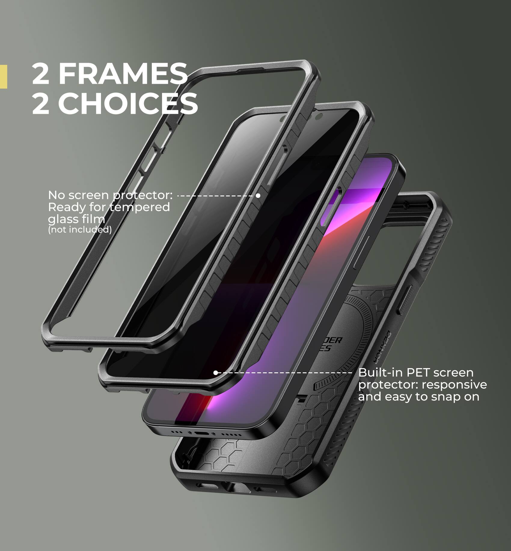2 FRAMES  
2 CHOICES

No screen protector:  
Ready for tempered glass film (not included)

Built-in PET screen protector: responsive and easy to snap on