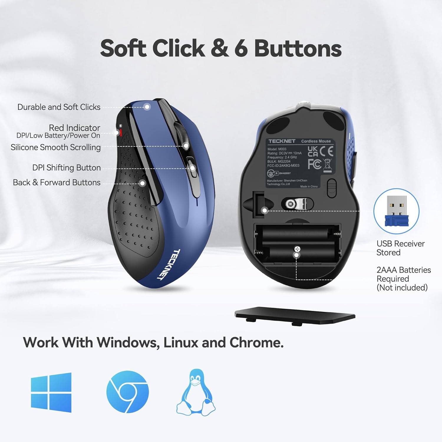 Soft Click & 6 Buttons

Durable and Soft Clicks
Red Indicator DPI/Low Battery/Power On
Silicone Smooth Scrolling
DPI Shifting Button
Back & Forward Buttons

TECKNET Cordless Mouse Model M003
UK CE Rating: DC3 10mA CA Frequency 2.4 GHz
BULK MG2204 FCC-ID2AK8Q-M003
FC Manufacturer, Shenzhen UniChain Technology Co. Ltd
Made in China

TECKNET
USB Receiver Stored
2AAA Batteries Required (Not included)

Work With Windows, Linux and Chrome.