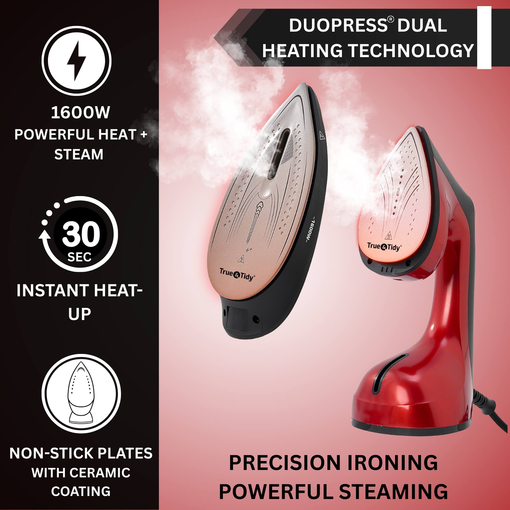 DUOPRESS® DUAL HEATING TECHNOLOGY

1600W POWERFUL HEAT + STEAM

30 SEC INSTANT HEAT-UP

NON-STICK PLATES WITH CERAMIC COATING

PRECISION IRONING POWERFUL STEAMING