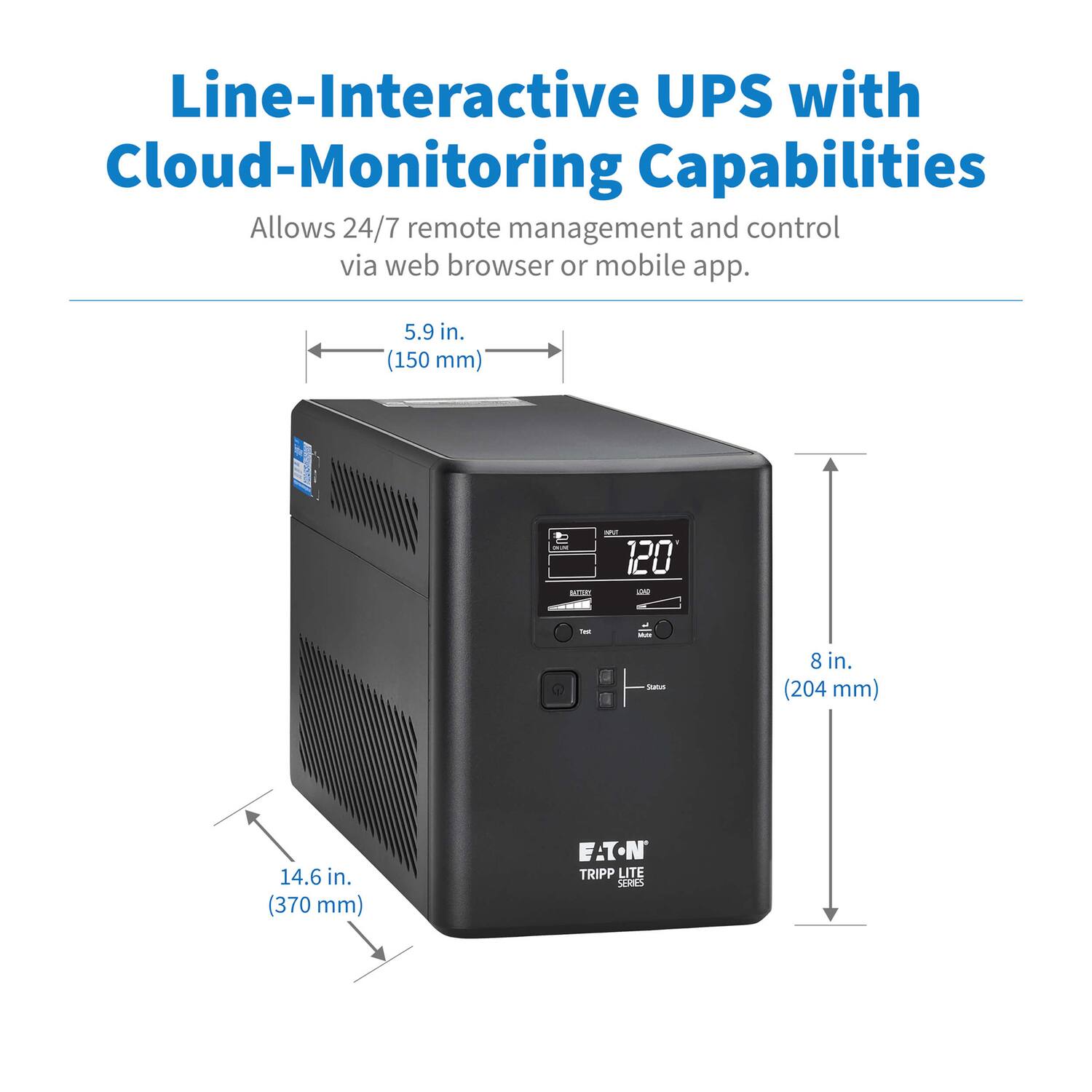 Line-Interactive UPS with Cloud-Monitoring Capabilities  
Allows 24/7 remote management and control via web browser or mobile app.  

5.9 in. (150 mm)  
8 in. (204 mm)  
14.6 in. (370 mm)  

EATON TRIPP LITE GRES