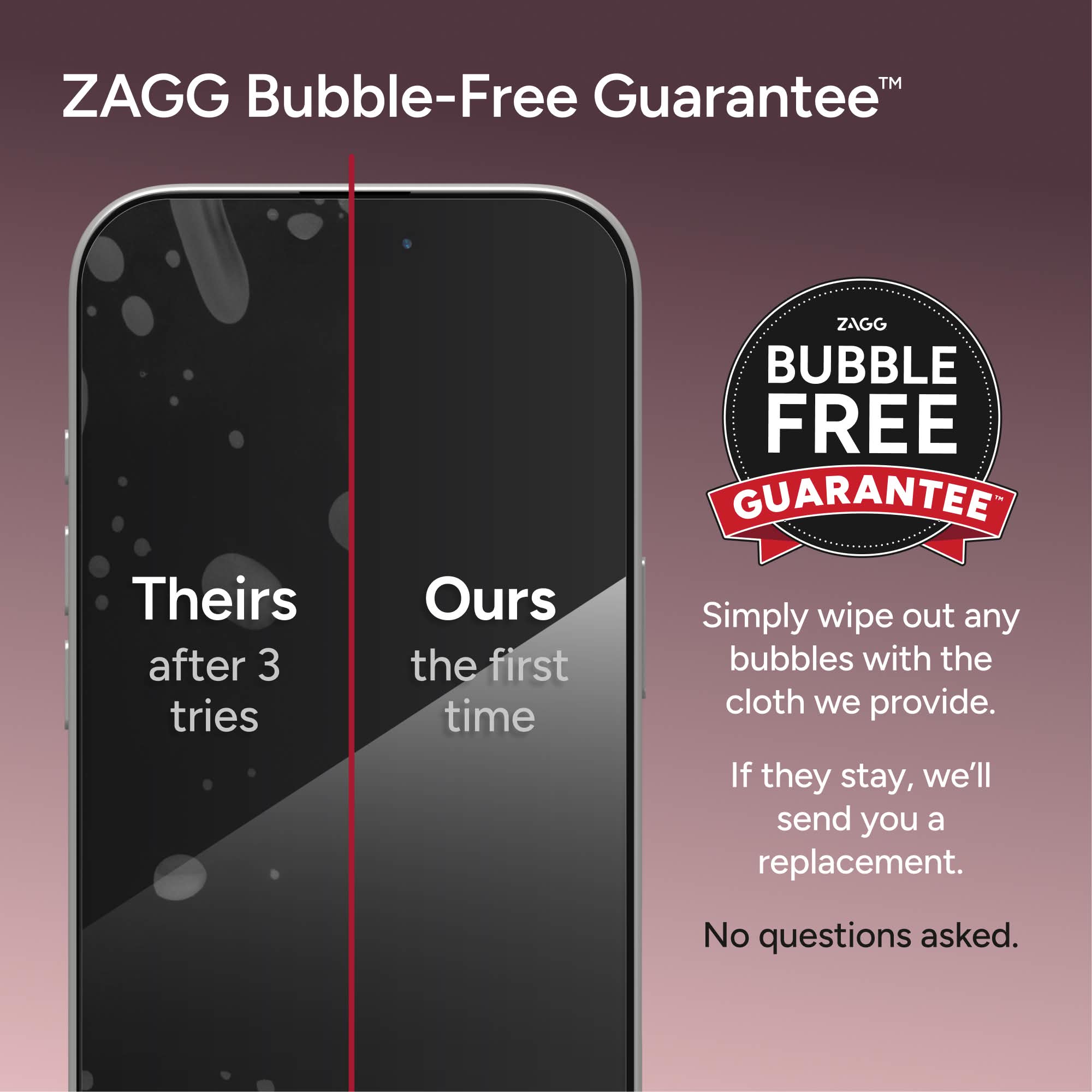ZAGG Bubble-Free Guarantee™

ZAGG BUBBLE FREE GUARANTEE

Theirs after 3 tries

Ours the first time

Simply wipe out any bubbles with the cloth we provide. If they stay, we'll send you a replacement.

No questions asked.
