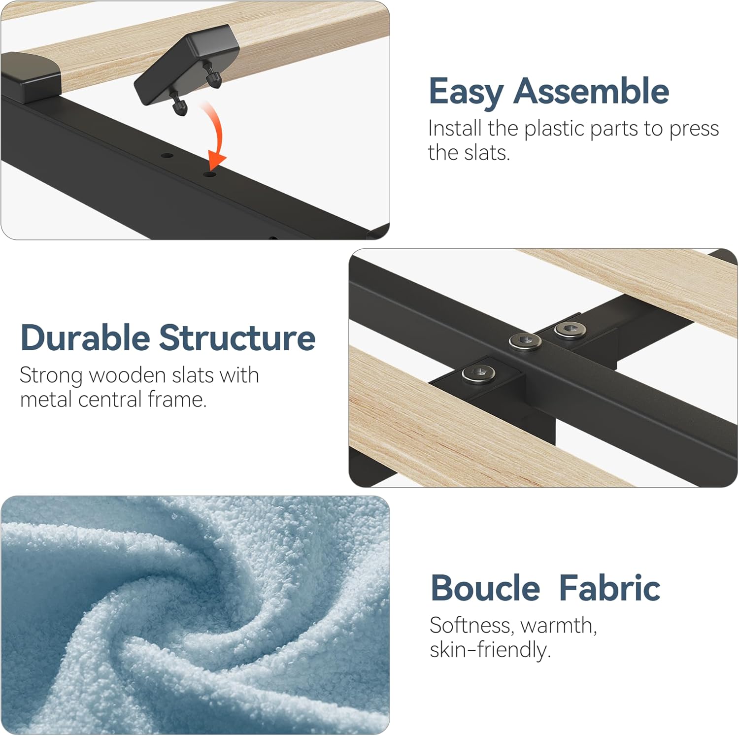 Easy Assemble  
Install the plastic parts to press the slats.

Durable Structure  
Strong wooden slats with metal central frame.

Boucle Fabric  
Softness, warmth, skin-friendly.
