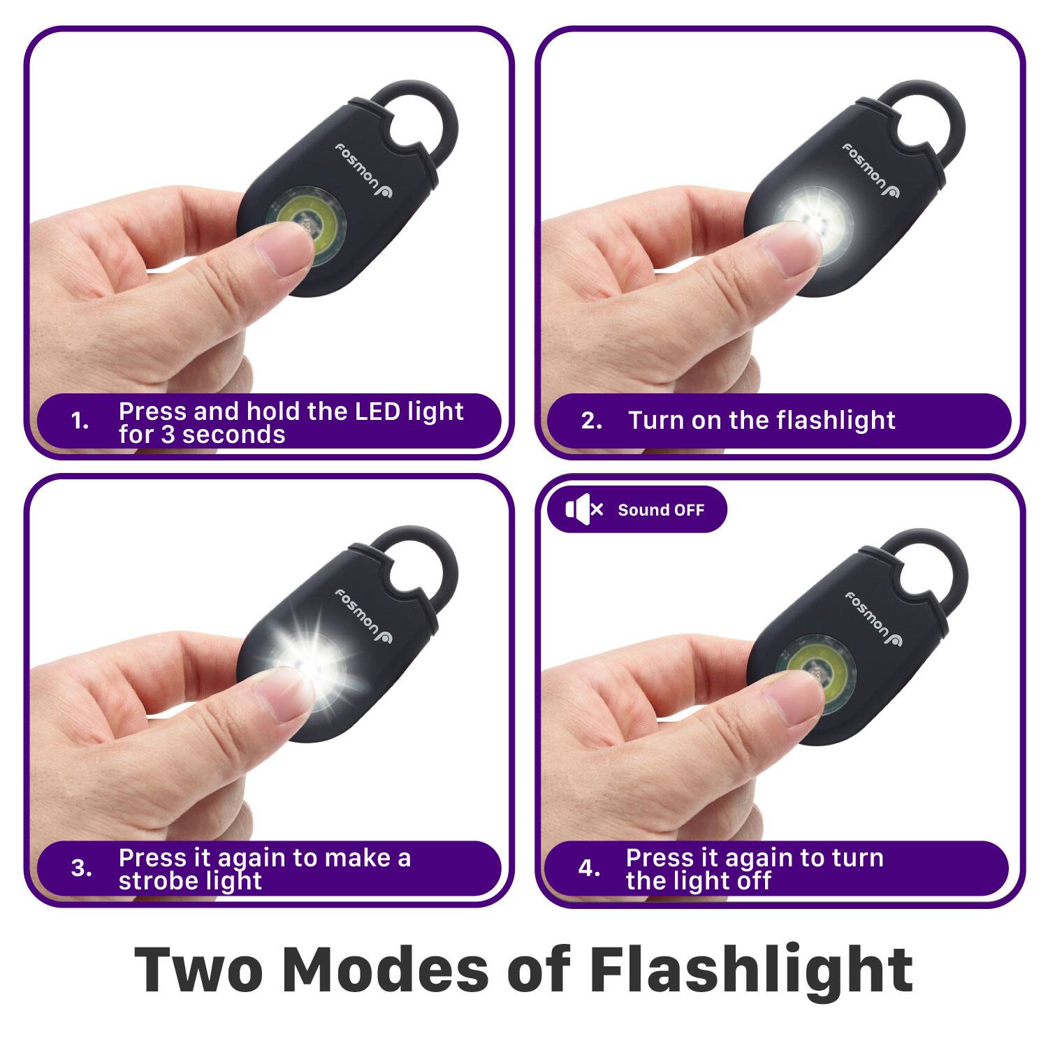 Fosmon Fosmon 1. Press and hold the LED light for 3 seconds 2. Turn on the flashlight x Sound OFF Fosmon Press it again to make a 3. strobe light 4. Press it again to turn the light off Two Modes of Flashlight