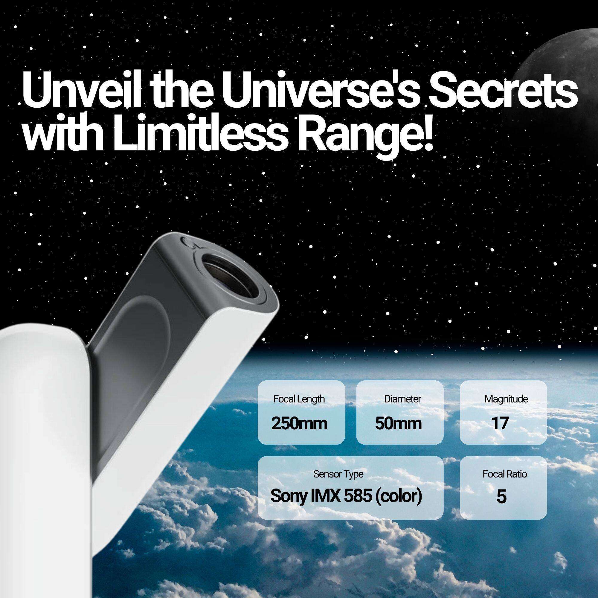 Unveil the Universe's Secrets with Limitless Range!

- Focal Length: 250mm
- Diameter: 50mm
- Magnitude: 17
- Sensor Type: Sony IMX 585 (color)
- Focal Ratio: 5