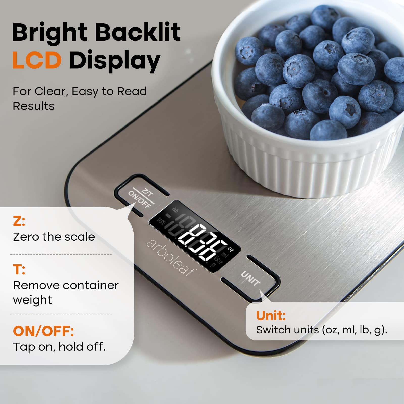 Bright Backlit LCD Display For Clear, Easy to Read Results
Z/T ON/OFF
Z: Tare Zero the scale
T: Remove container
UNIT weight
Unit: ON/OFF: Switch units (oz, ml, lb, g).
Tap on, hold off.