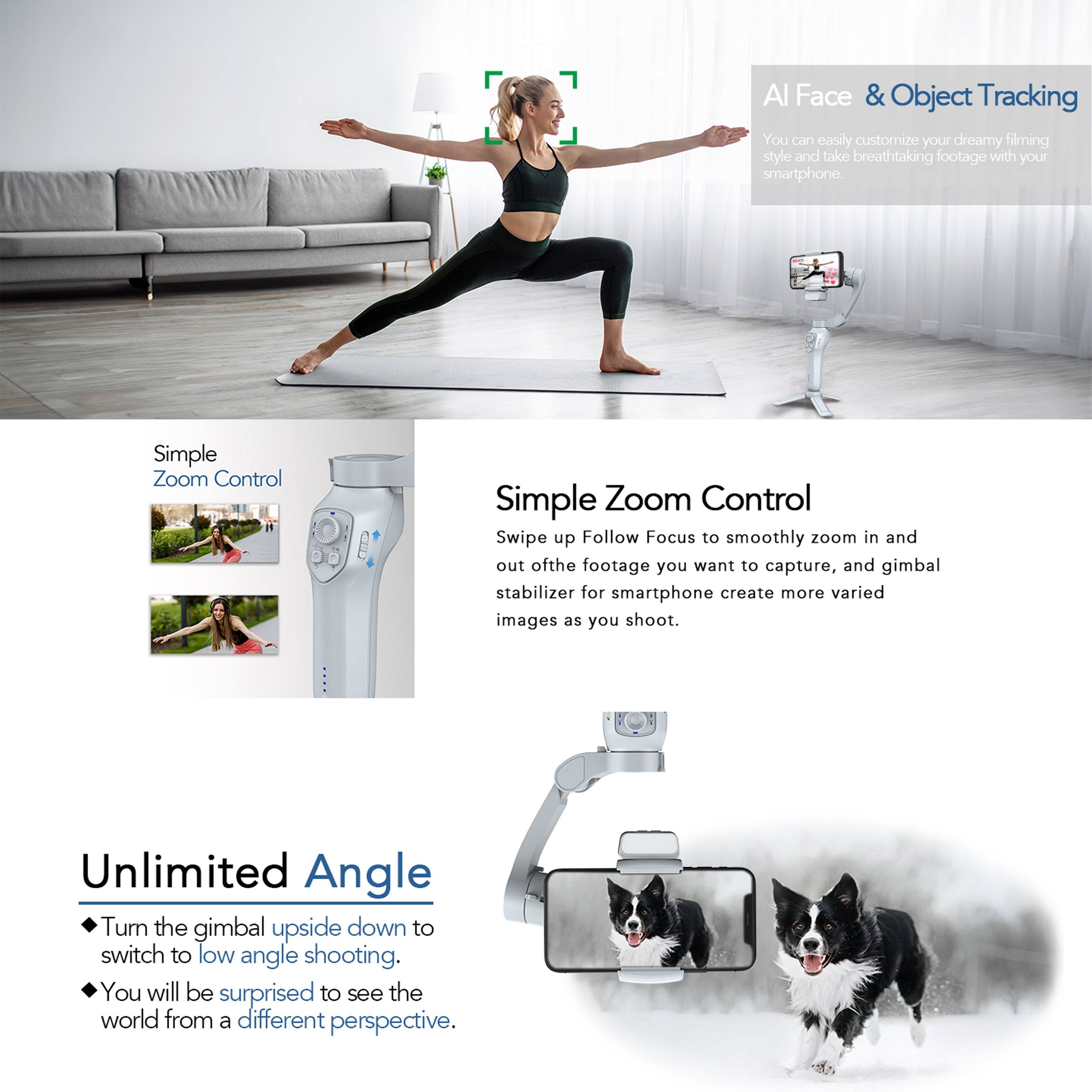 AI Face & Object Tracking  
You can easily customize your dreamy filming style and take breathtaking footage with your smartphone.

Simple Zoom Control  
Swipe up Follow Focus to smoothly zoom in and out of the footage you want to capture, and gimbal stabilizer for smartphone create more varied images as you shoot.

Unlimited Angle  
Turn the gimbal upside down to switch to low angle shooting. You will be surprised to see the world from a different perspective.