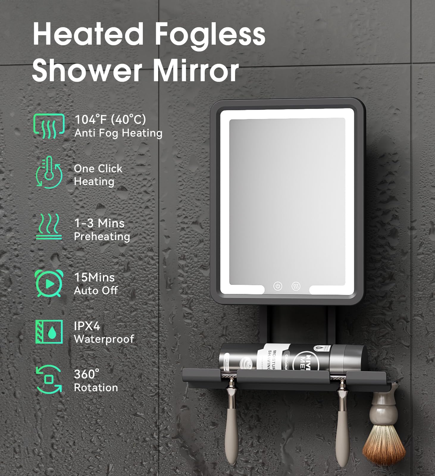 Heated Fogless Shower Mirror  
104°F (40°C) Anti Fog Heating  
One Click Heating  
1-3 Mins Preheating  
15 Mins Auto Off  
IPX4 Waterproof  
360° Rotation
