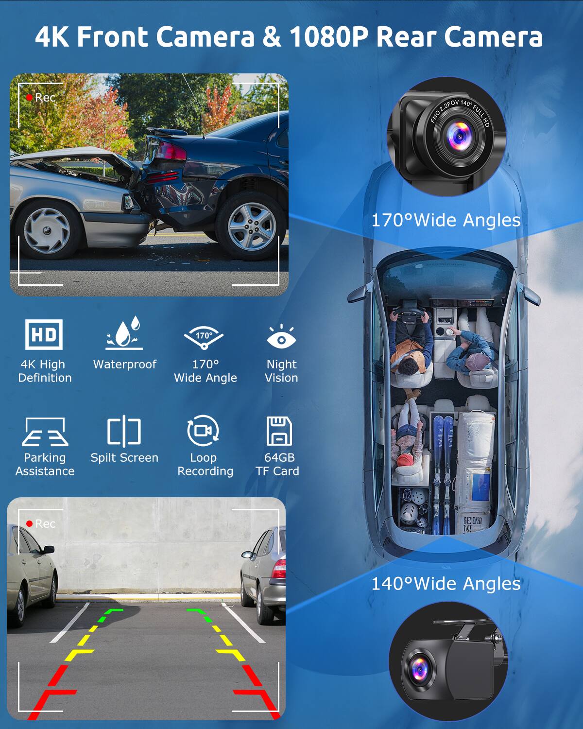 4K Front Camera & 1080P Rear Camera  
170° Wide Angles  
140° Wide Angles  

Features:  
- 4K High Definition  
- Waterproof  
- 170° Wide Angle  
- Night Vision  
- Parking Assistance  
- Split Screen  
- Loop Recording  
- 64GB TF Card  

FOV: 140°  
FNO: FULL HD