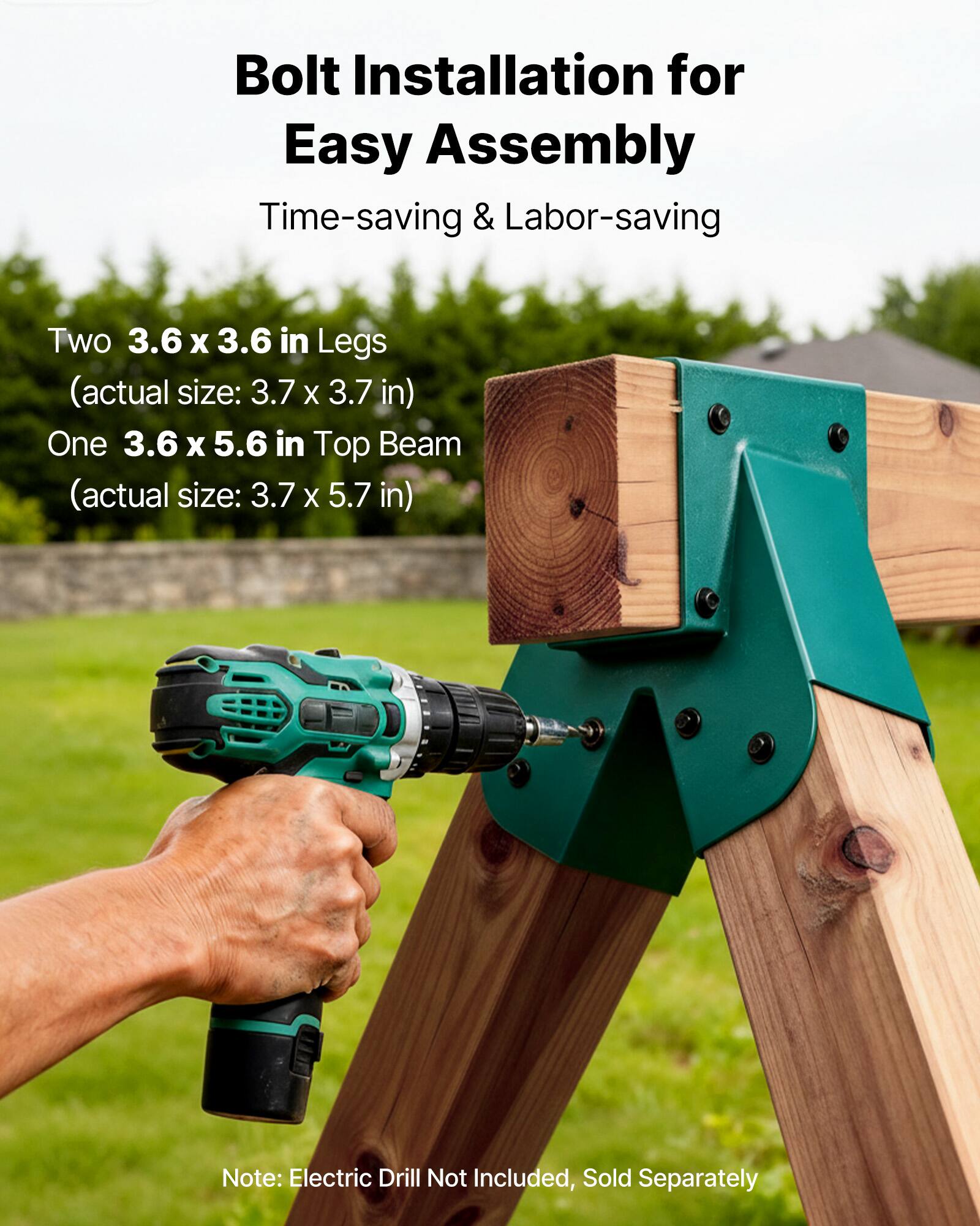 Bolt Installation for Easy Assembly  
Time-saving & Labor-saving  

Two 3.6 x 3.6 in Legs  
(actual size: 3.7 x 3.7 in)  

One 3.6 x 5.6 in Top Beam  
(actual size: 3.7 x 5.7 in)  

Note: Electric Drill Not Included, Sold Separately