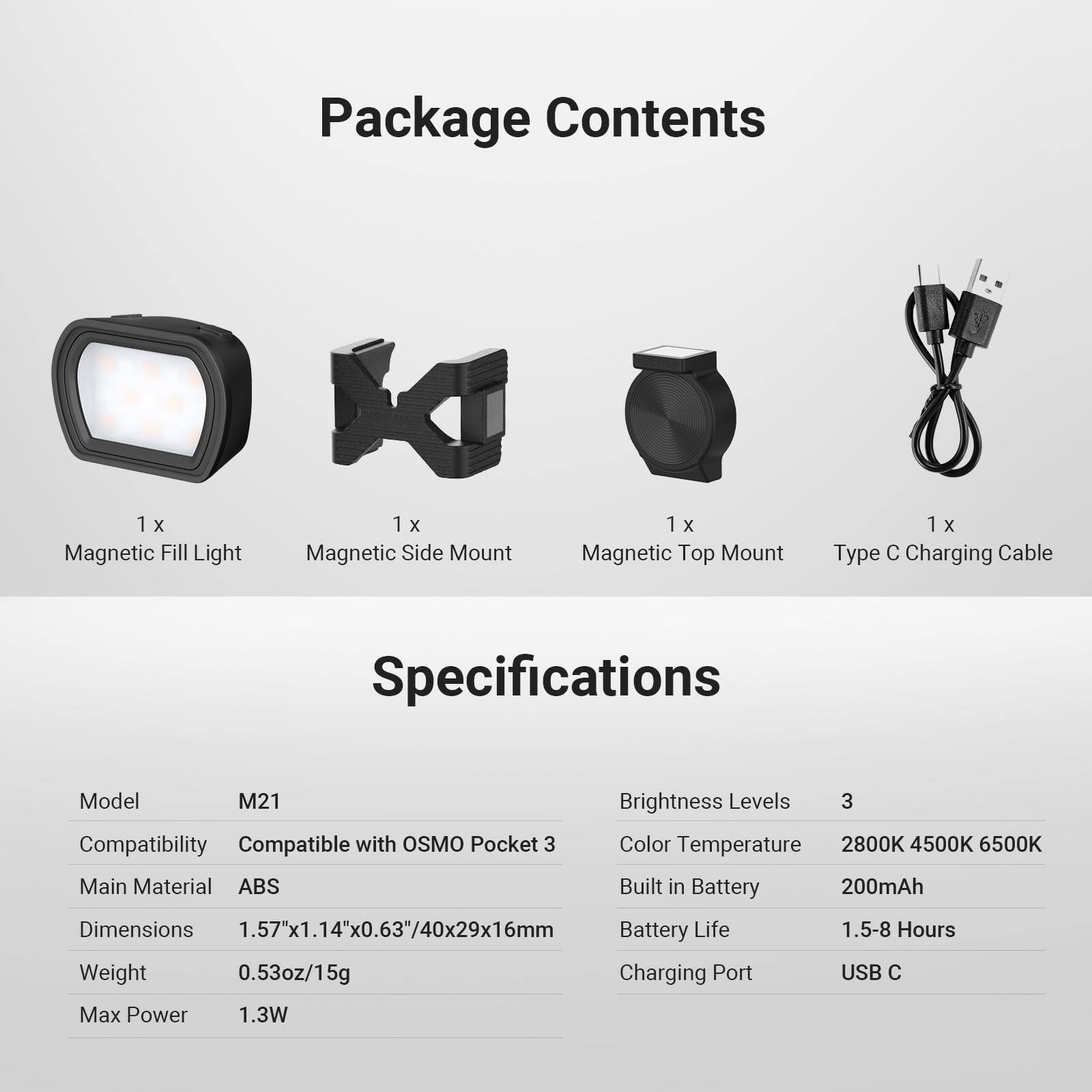 Package Contents  
1 x Magnetic Fill Light  
1 x Magnetic Side Mount  
1 x Magnetic Top Mount  
1 x Type C Charging Cable  

Specifications  
Model: M21  
Compatibility: Compatible with OSMO Pocket 3  
Main Material: ABS  
Dimensions: 1.57"x1.14"x0.63"/40x29x16mm  
Weight: 0.53oz/15g  
Max Power: 1.3W  

Brightness Levels: 3  
Color Temperature: 2800K 4500K 6500K  
Built in Battery: 200mAh  
Battery Life: 1.5-8 Hours  
Charging Port: USB C