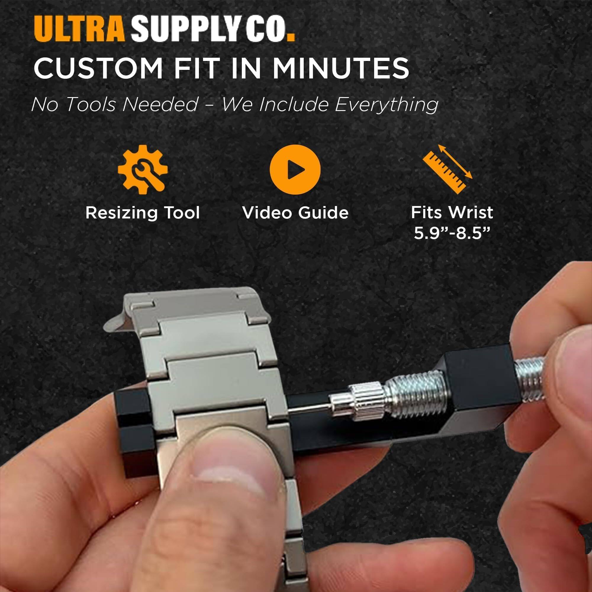 ULTRA SUPPLY CO.  
CUSTOM FIT IN MINUTES  
No Tools Needed - We Include Everything  

- Resizing Tool  
- Video Guide  
- Fits Wrist 5.9"-8.5"