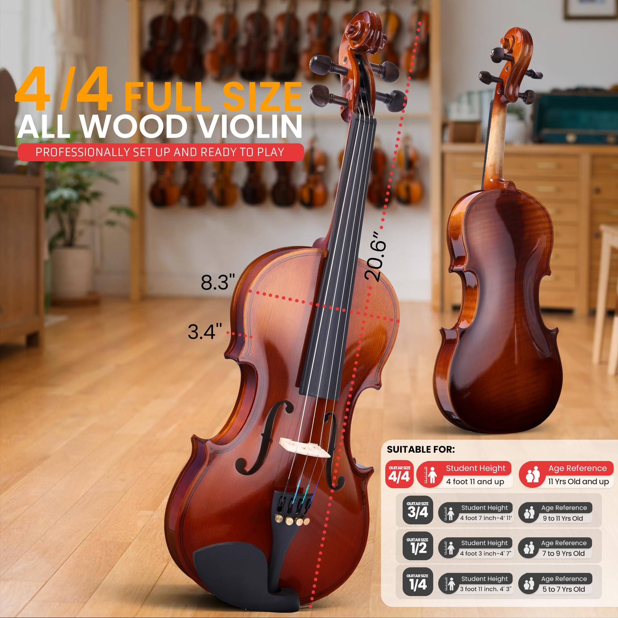 4/4 FULL SIZE ALL WOOD VIOLIN  
PROFESSIONALLY SET UP AND READY TO PLAY  

8.3" 20.6" 3.4"  

SUITABLE FOR:  

4/4  
- Student Height: 4 foot 11 and up  
- Age Reference: 11 Yrs Old and up  

3/4  
- Student Height: 4 foot 7 inch-4 11  
- Age Reference: 9 to 11 Yrs Old  

1/2  
- Student Height: 4 foot 3 inch-4 7  
- Age Reference: 7 to 9 Yrs Old  

1/4  
- Student Height: 3 foot 11 inch-4 3  
- Age Reference: 5 to 7 Yrs Old