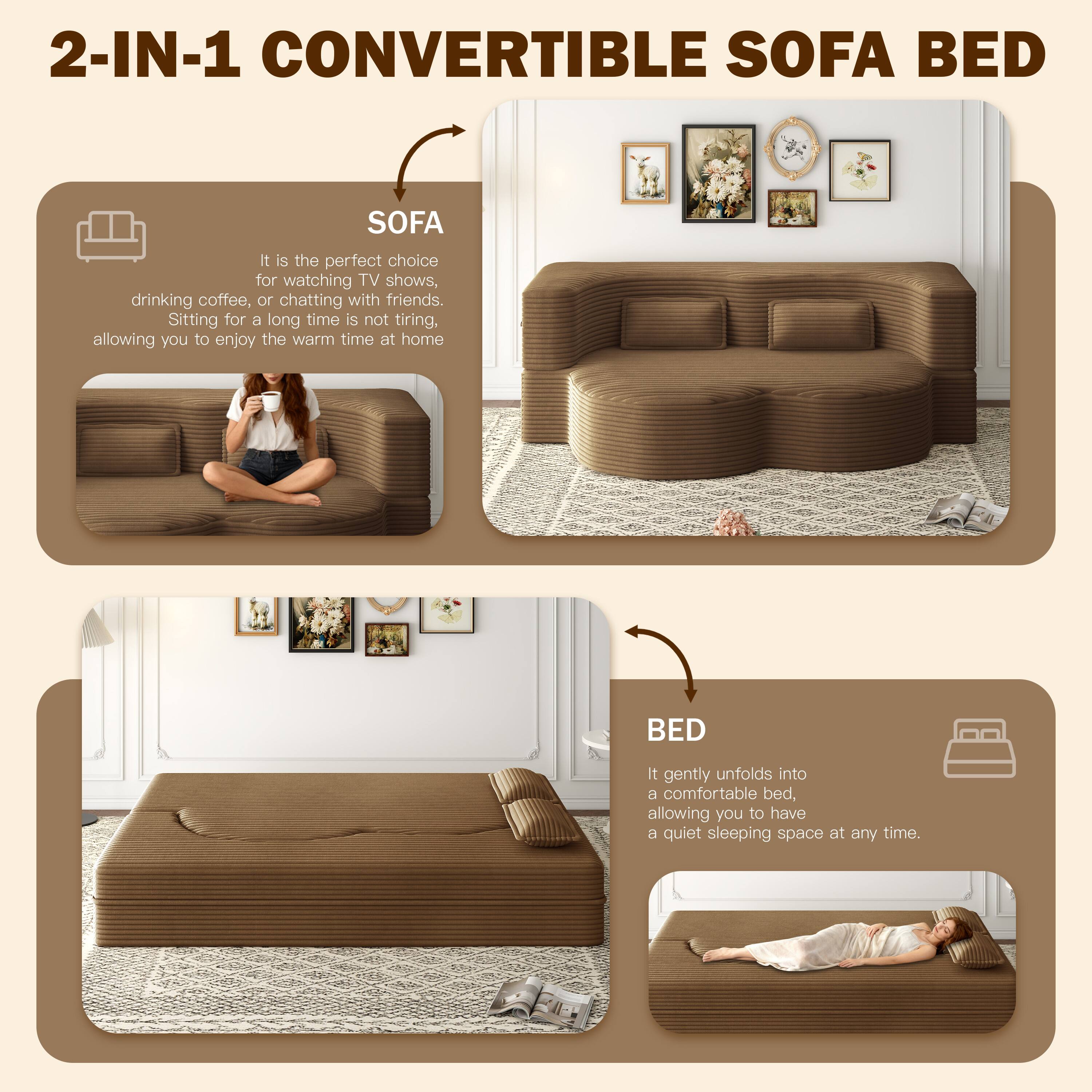 2-IN-1 CONVERTIBLE SOFA BED

SOFA
It is the perfect choice for watching TV shows, drinking coffee, or chatting with friends. Sitting for a long time is not tiring, allowing you to enjoy the warm time at home.

BED
It gently unfolds into a comfortable bed, allowing you to have a quiet sleeping space at any time.