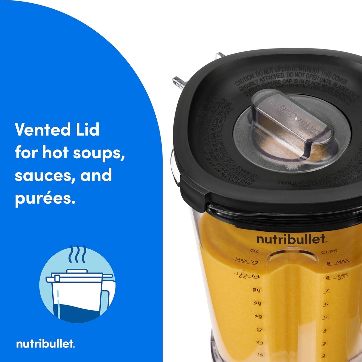 Vented Lid for hot soups, sauces, and purées.

NOT OPERATE WITHOUT DO ATTACHED. DO NOT OPEN THIS CAUTION: SECURELY ENSURE CAP IS IN PLACE UNTIL COVER AND BLADES ARE STOPPED. ALWAYS BLADES STOP CONTAINER ENOWNG ASEGURESE nutrib EMETE LICUAR REOPIENTE nutribuner mes FUERADEL ESTEN E UTENSIUDS S TAPA LOS N 7300 SONVIN OSTENSIL EST LAS ST   HASTA DE ON n SHOH 680133 ABRA CONTENANT MDUNGE n nutribullet OZ CUPS MAX 72 MAX 9 LICURTO 64 TE2 B LeT MAX 56 7 48 G 40 5 nutribullet. 32 24 16 A 3 Z

nutribullet.