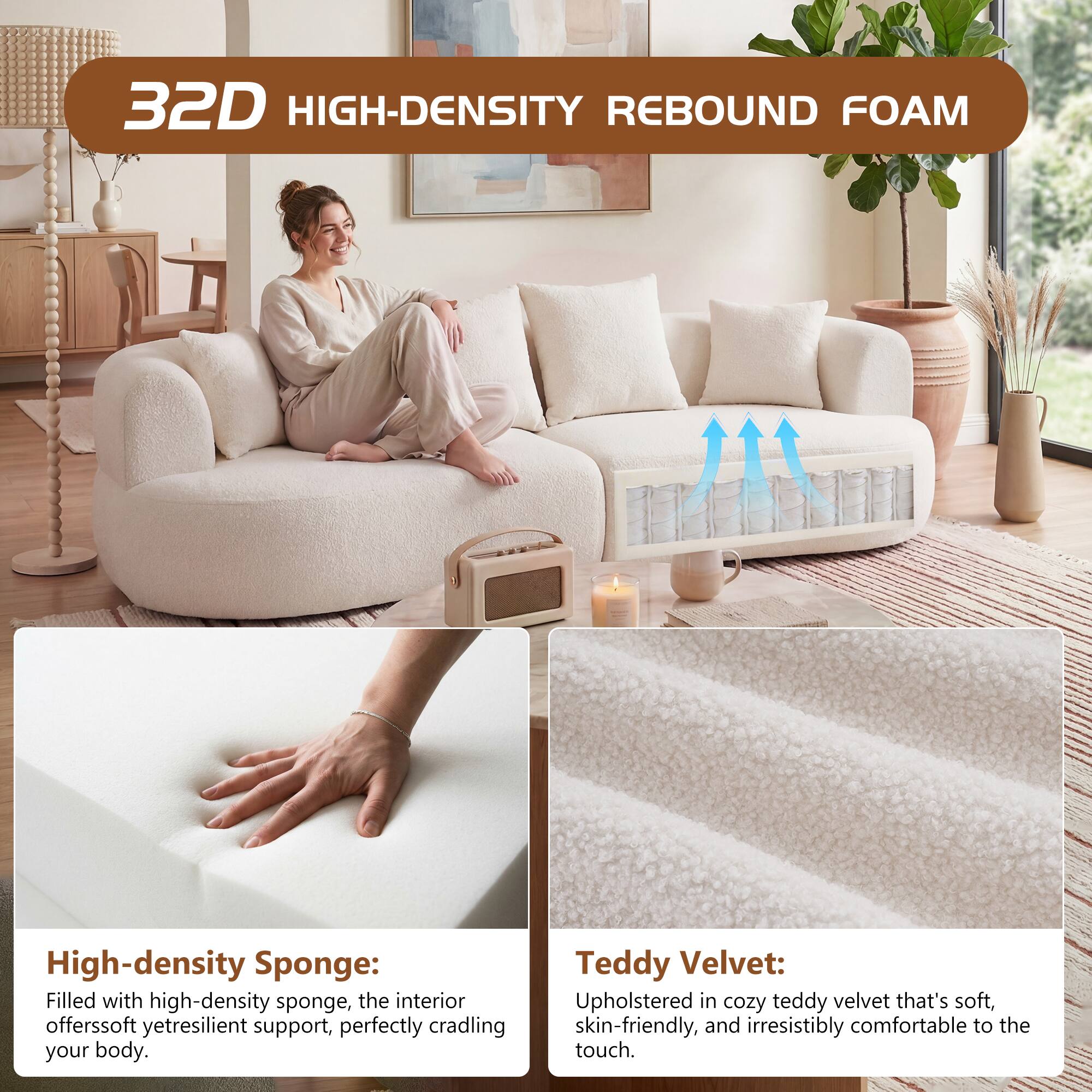 32D HIGH-DENSITY REBOUND FOAM

High-density Sponge: Filled with high-density sponge, the interior offers soft yet resilient support, perfectly cradling your body.

Teddy Velvet: Upholstered in cozy teddy velvet that's soft, skin-friendly, and irresistibly comfortable to the touch.