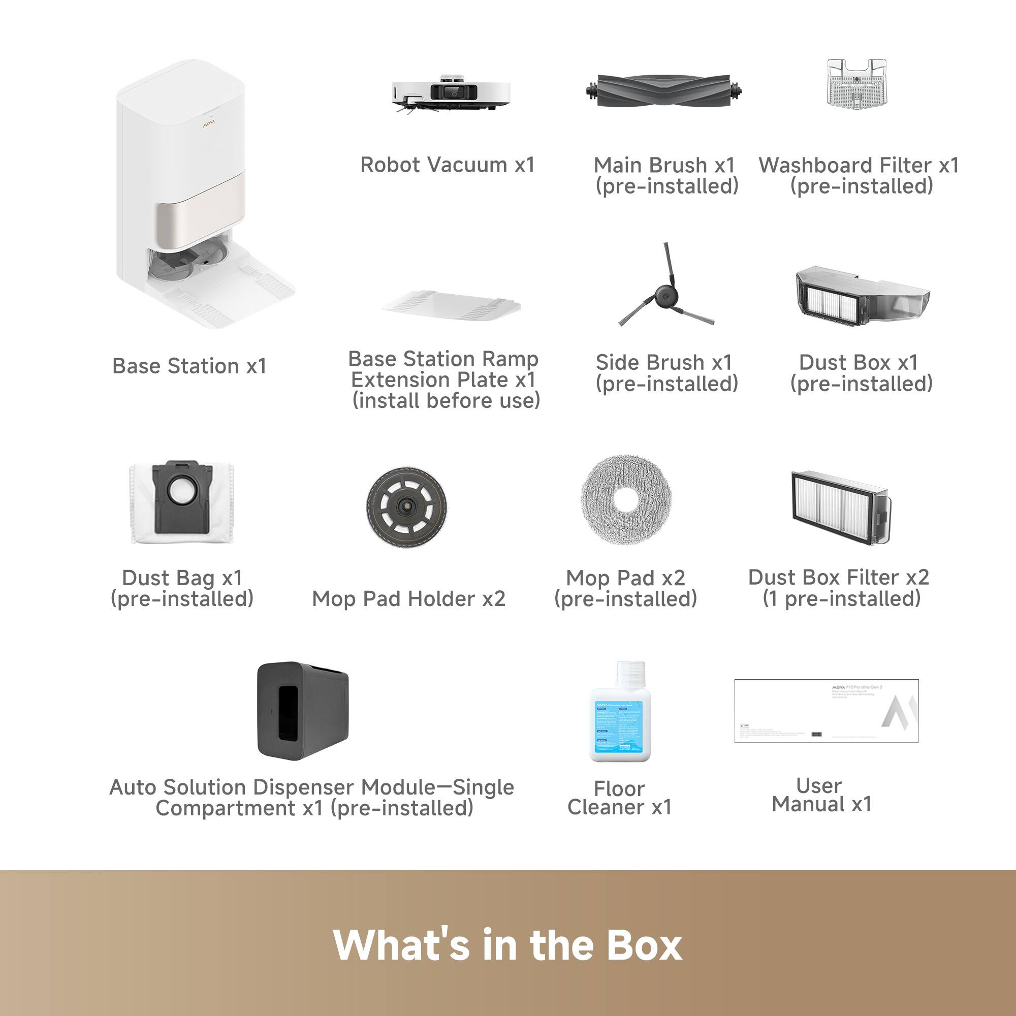 Robot Vacuum x1  
Main Brush x1 (pre-installed)  
Washboard Filter x1 (pre-installed)  
Base Station x1  
Base Station Ramp x1 (install before use)  
Side Brush x1 (pre-installed)  
Dust Box x1 (pre-installed)  
Extension Plate x1 (pre-installed)  
Dust Bag x1 (pre-installed)  
Mop Pad Holder x2 (1 pre-installed)  
Mop Pad x2 (pre-installed)  
Dust Box Filter x2 (1 pre-installed)  
Auto Solution Dispenser Module-Single Compartment x1 (pre-installed)  
Floor Cleaner x1  
User Manual x1  

What's in the Box