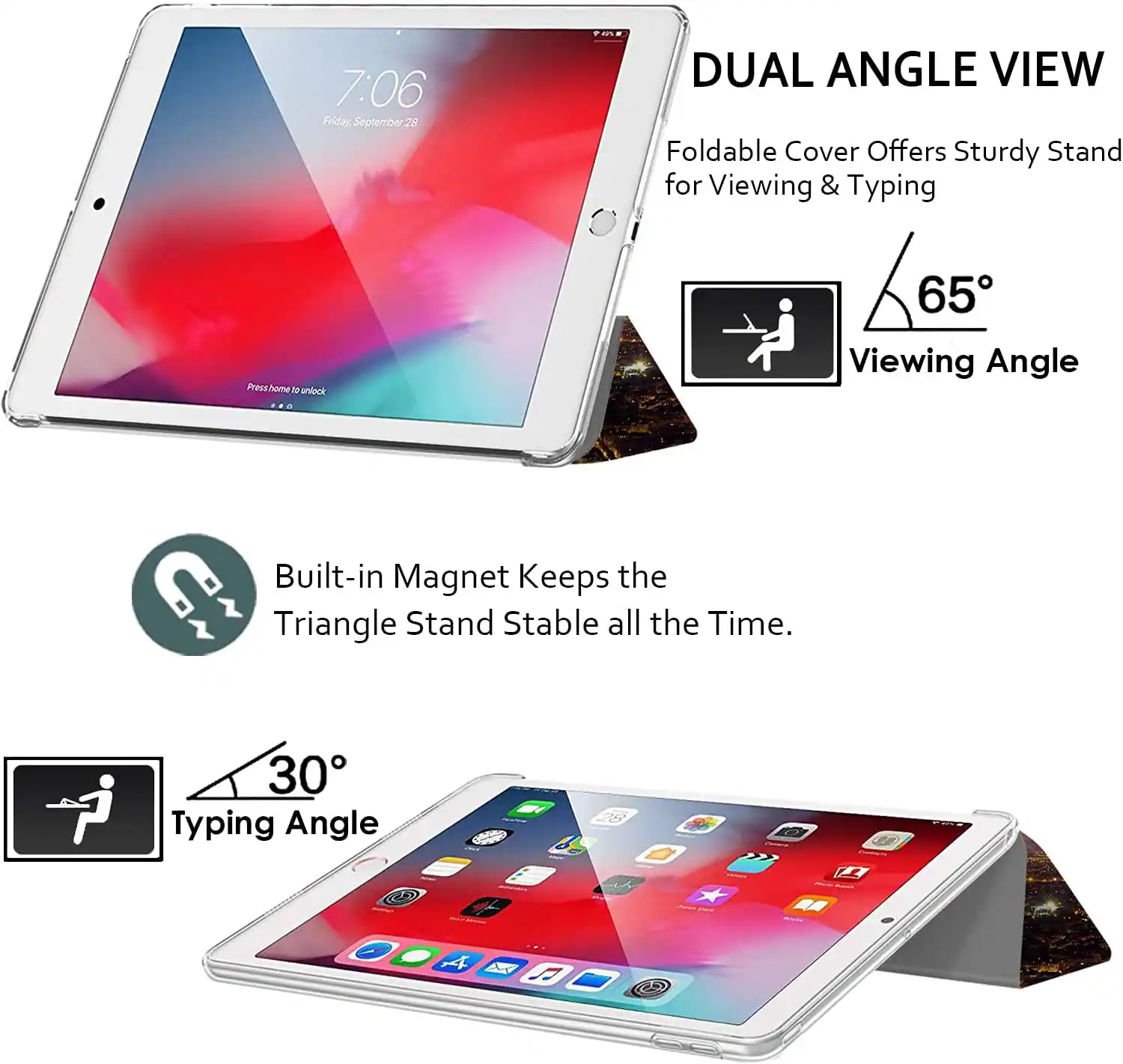 7:06 Friday, September 28

DUAL ANGLE VIEW
Foldable Cover Offers Sturdy Stand for Viewing & Typing

Press home to unlock

65° Viewing Angle

Built-in Magnet Keeps the Triangle Stand Stable all the Time.

30° Typing Angle
