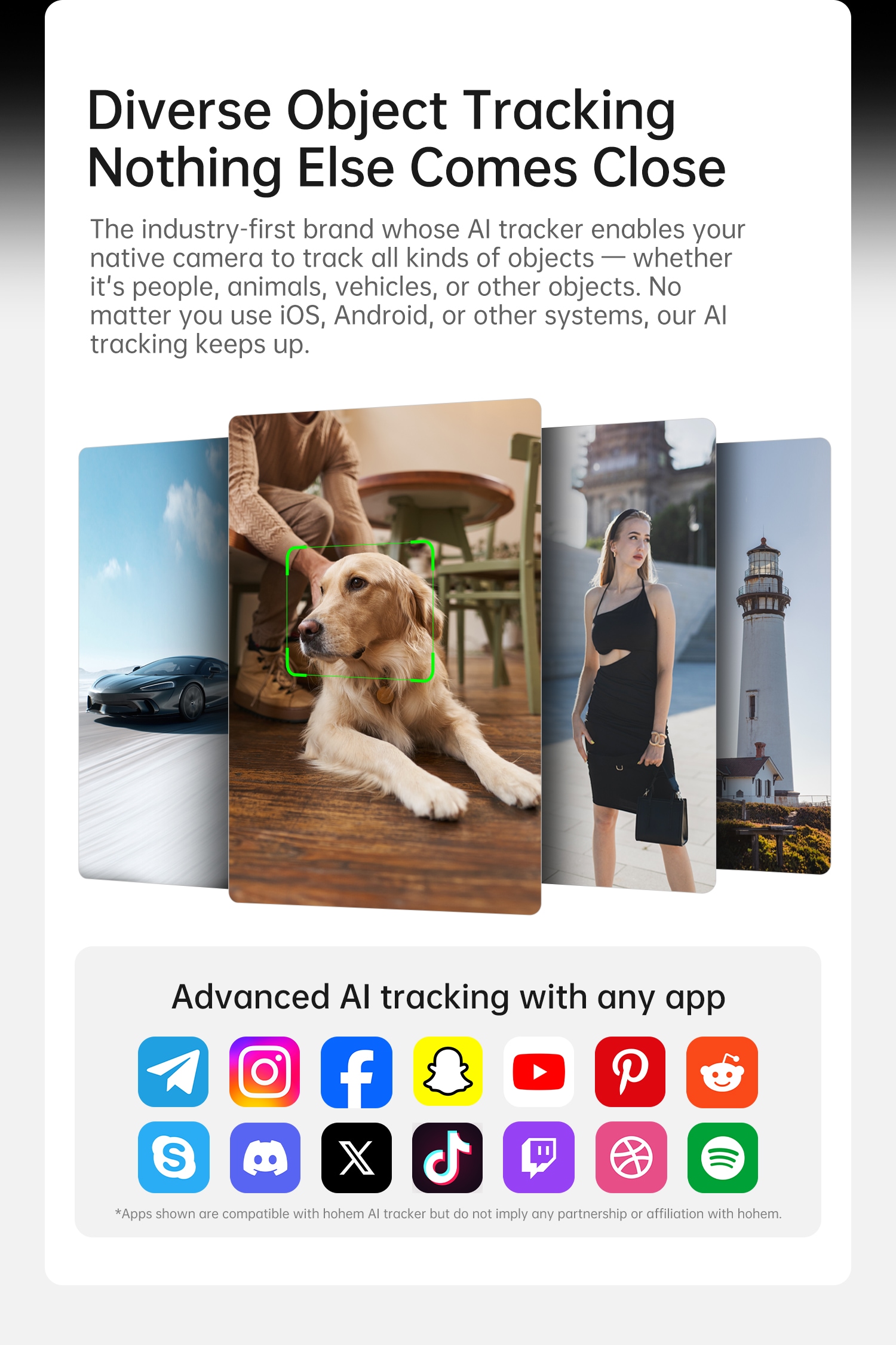 Diverse Object Tracking
Nothing Else Comes Close
The industry-first brand whose AI tracker enables your native camera to track all kinds of objects — whether it's people, animals, vehicles, or other objects. No matter you use iOS, Android, or other systems, our AI tracking keeps up.
Advanced AI tracking with any app
*Apps shown are compatible with hohem AI tracker but do not imply any partnership or affiliation with hohem.