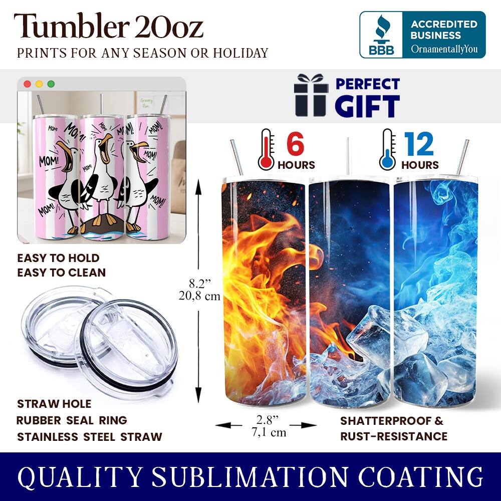 Tumbler 20oz  
PRINTS FOR ANY SEASON OR HOLIDAY  

ACCREDITED BUSINESS  
BBB  
OrnamentallyYou  

MOM! MOM! MOM!  
MOM! MI  
MOM! MOM!  

PERFECT GIFT  
6 HOURS  
12 HOURS  

EASY TO HOLD  
EASY TO CLEAN  

8.2" 20.8 cm  
STRAW HOLE  
RUBBER SEAL RING  
STAINLESS STEEL STRAW  
2.8" 7.1 cm  

SHATTERPROOF & RUST-RESISTANCE  

QUALITY SUBLIMATION COATING