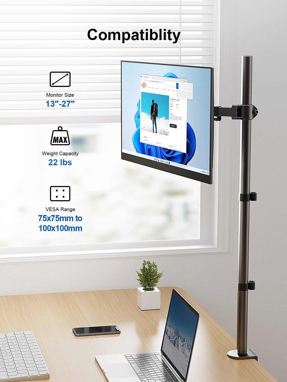 Compatibility
Monitor Size - 13"-27"
MAX Weight Capacity 22 lbs
VESA Range 75x75mm to 100x100mm