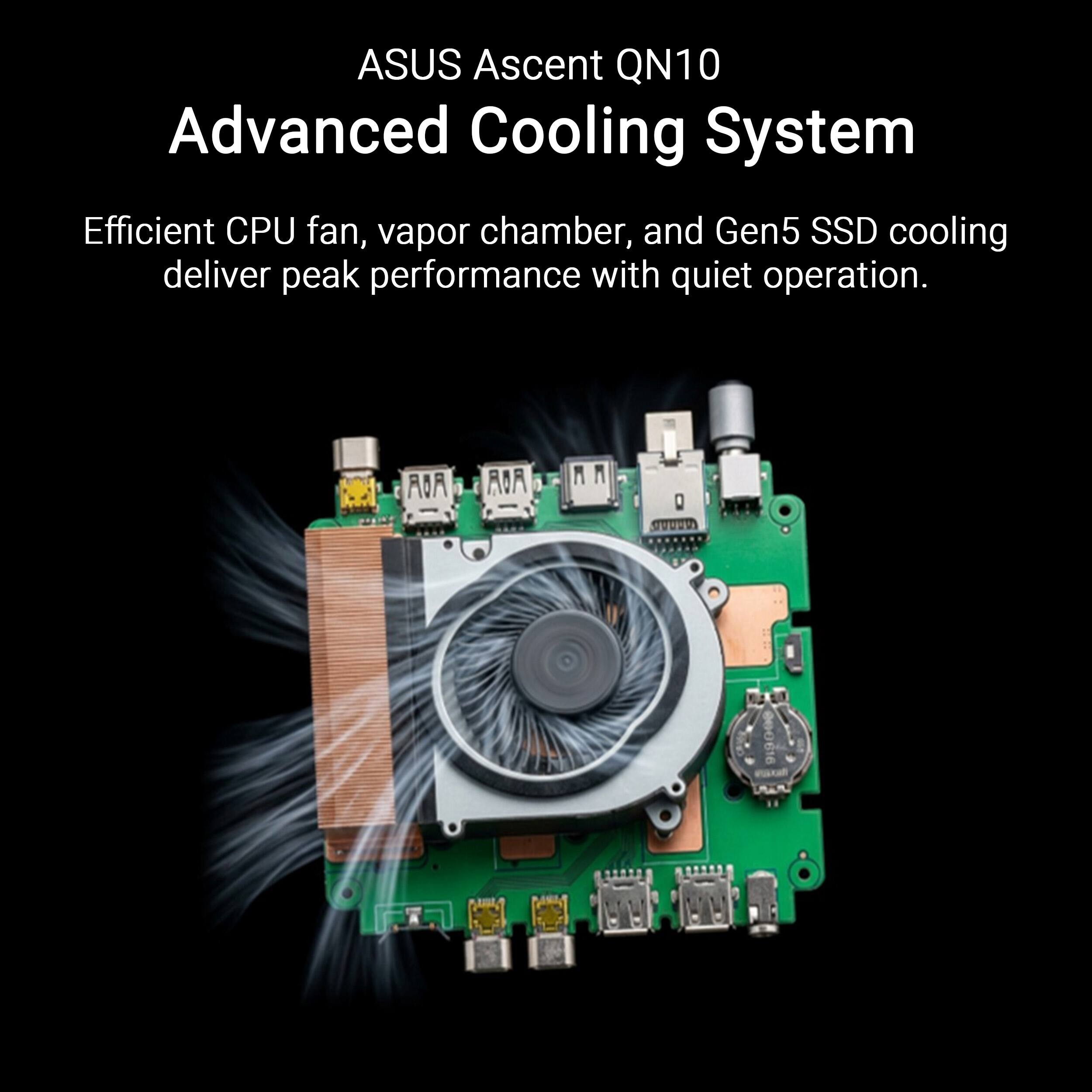 ASUS Ascent QN10 Advanced Cooling System  
Efficient CPU fan, vapor chamber, and Gen5 SSD cooling deliver peak performance with quiet operation.